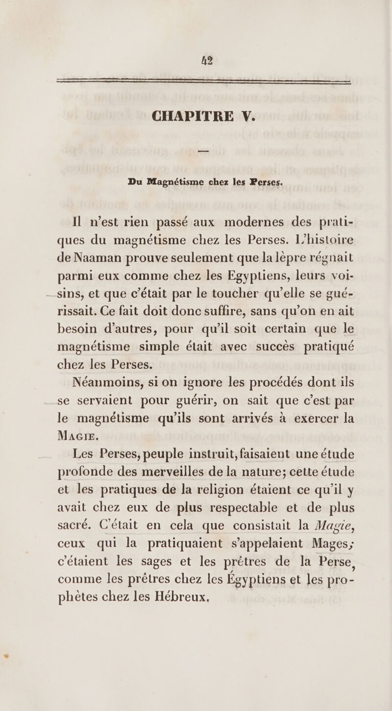 CHAPITRE V. Du Magnétisme chez les Perses. Il n’est rien passé aux modernes des prati- ques du magnétisme chez les Perses. L'histoire de Naaman prouve seulement que la lèpre régnait parmi eux comme chez les Egyptiens, leurs voi- sins, et que c'était par le toucher qu’elle se gué- rissait. Ce fait doit donc suffire, sans qu’on en ait besoin d’autres, pour qu’il soit certain que le magnétisme simple était avec succès pratiqué chez les Perses. Néanmoins, si on ignore les procédés dont ils se servaient pour guérir, On sait que c’est par le magnétisme qu’ils sont arrivés à exercer la MAGre. Les Perses, peuple instruit, faisaient une étude profonde des merveilles de la nature; cette étude et les pratiques de la religion étaient ce qu'il y avait chez eux de plus respectable et de plus sacré. C'était en cela que consistait la Magie, ceux qui la pratiquaient s’appelaient Mages; c'étaient les sages et les prêtres de la Perse, comme les prêtres chez les Égyptiens et les pro- phètes chez les Hébreux,