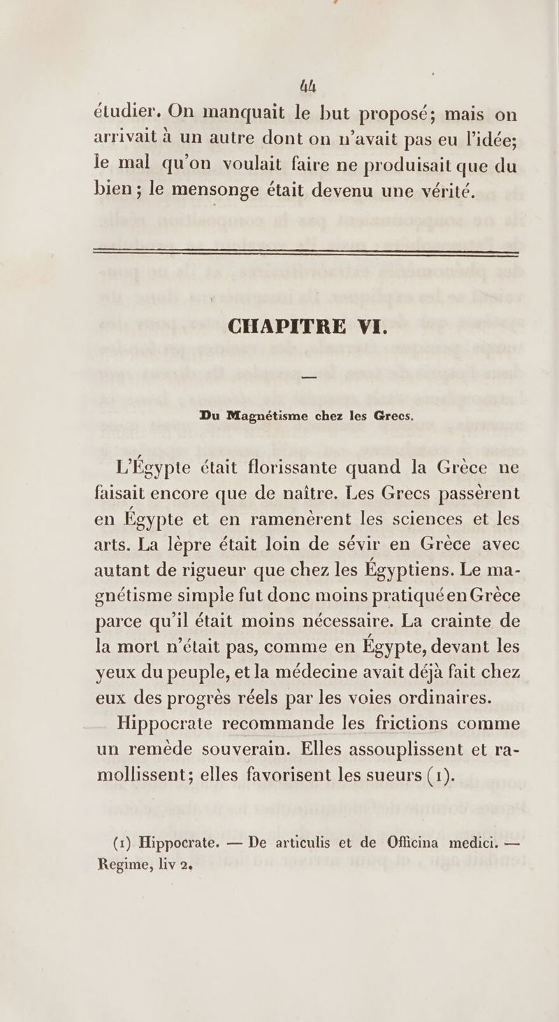 ll étudier, On manquait le but proposé; mais on arrivait à un autre dont on n’avait pas eu l’idée; le mal qu'on voulait faire ne produisait que du bien ; le mensonge était devenu une vérité. CHAPITRE VI. Du Magnétisme chez les Grecs. L'Égypte était florissante quand la Grèce ne faisait encore que de naître. Les Grecs passèrent en Égypte et en ramenérent les sciences et les arts. La lèpre était loin de sévir en Grèce avec autant de rigueur que chez les Égyptiens. Le ma- gnétisme simple fut donc moins pratiqué en Grèce parce qu’il était moins nécessaire. La crainte de la mort n’était pas, comme en Égypte, devant les yeux du peuple, et la médecine avait déjà fait chez eux des progrès réels par les voies ordinaires. Hippocrate recommande les frictions comme un reméêde souverain. Elles assouplissent et ra- mollissent; elles favorisent les sueurs (1). (1) Hippocrate. — De articulis et de Officina medici. — Regime, liv 2.