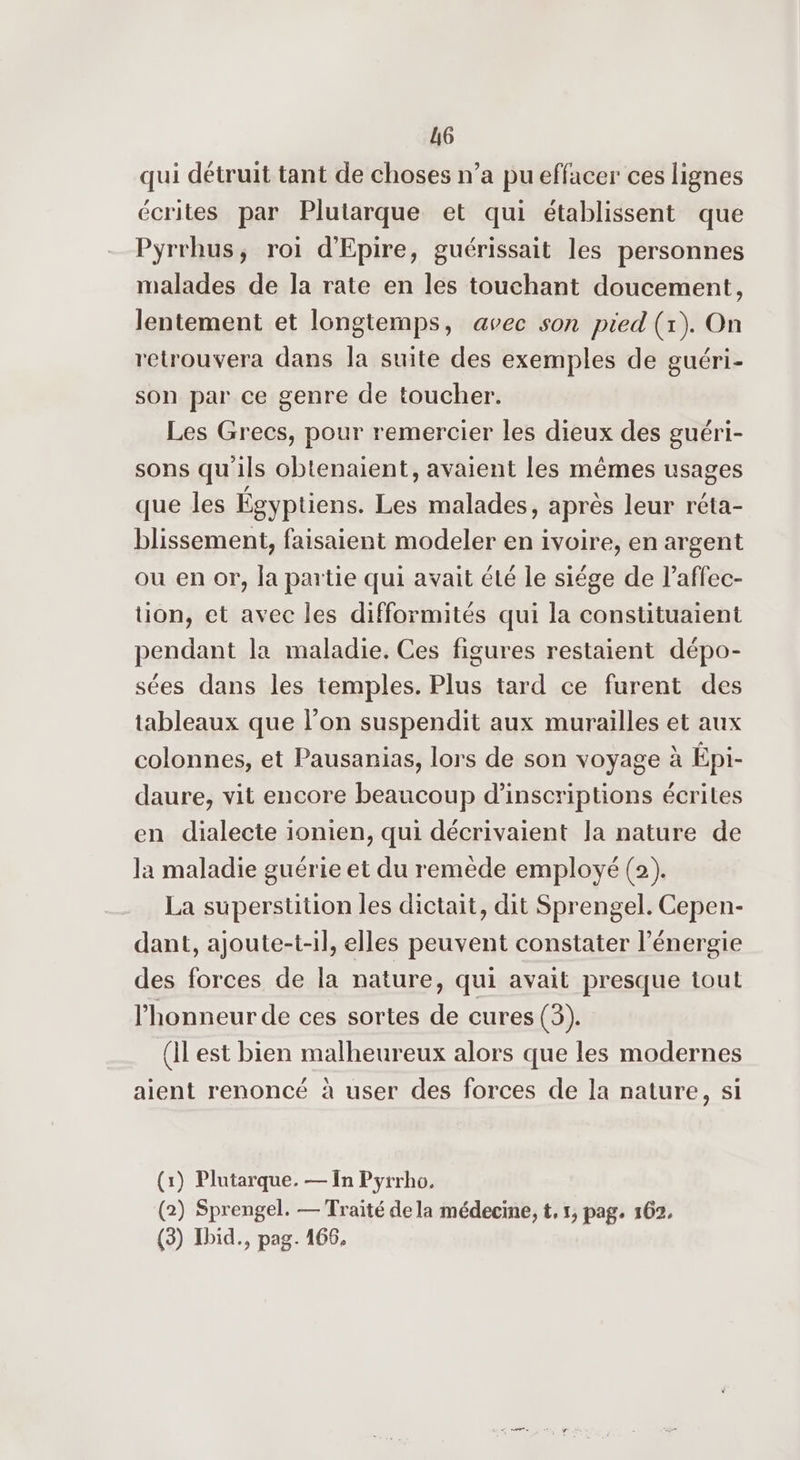 qui détruit tant de choses n’a pu effacer ces lignes écrites par Plutarque et qui établissent que Pyrrhus, roi d'Epire, guérissait les personnes malades de la rate en les touchant doucement, lentement et longtemps, avec son pied (x). On retrouvera dans la suite des exemples de guéri- son par ce genre de toucher. Les Grecs, pour remercier les dieux des guéri- sons qu'ils obtenaient, avaient les mêmes usages que les Égyptiens. Les malades, après leur réta- blissement, faisaient modeler en ivoire, en argent ou en or, la partie qui avait été le siége de l’affec- tion, et avec les difformités qui la constituaient pendant la maladie. Ces figures restaient dépo- sées dans les temples. Plus tard ce furent des tableaux que l’on suspendit aux murailles et aux colonnes, et Pausanias, lors de son voyage à Épi- daure, vit encore beaucoup d'inscriptions écrites en dialecte ionien, qui décrivaient la nature de la maladie guérie et du remède employé (2). La superstition les dictait, dit Sprengel. Cepen- dant, ajoute-t-il, elles peuvent constater l'énergie des forces de la nature, qui avait presque tout l'honneur de ces sortes de cures (3). (Il est bien malheureux alors que les modernes aient renoncé à user des forces de la nature, si (1) Plutarque. — In Pyrrho. (2) Sprengel. — Traité de la médecine, t, 1, pag, 162. (3) Ibid., pag. 166,