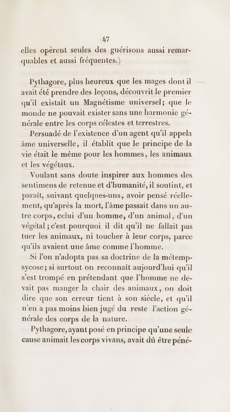 elles opérent seules des guérisons aussi remar- quables et aussi fréquentes.) Pythagore, plus heureux que les mages dont il avait été prendre des leçons, découvrit le premier qu'il existait un Magnétisme universel; que le monde ne pouvait exister sans une harmonie gé- nérale entre les corps célestes et terrestres. Persuadé de l'existence d’un agent qu'il appela âme universelle, il établit que le principe de la vie était le même pour les hommes, les animaux et les végétaux. Voulant sans doute inspirer aux hommes des sentimens de retenue et d'humanité, il soutint, et paraît, suivant quelques-uns, avoir pensé réelle- ment, qu'après la mort, l'âme passait dans un au- tre corps, celui d’un homme, d’un animal, d’un végétal ; c'est pourquoi il dit qu'il ne fallait pas tuer les animaux, ni toucher à leur corps, parce qu'ils avaient une âme comme l'homme. Si lon n’adopta pas sa doctrine de la métemp- sycose; si surtout on reconnaît aujourd'hui qu'il s'est trompé en prétendant que l’homme ne de- vait pas manger la chair des animaux, on doit dire que son erreur tient à son siècle, et qu'il n'en à pas moins bien jugé du reste l’action gé- nérale des corps de la nature. Pythagore, ayant posé en principe qu’une seule cause animait les corps vivans, avait dû être péné-