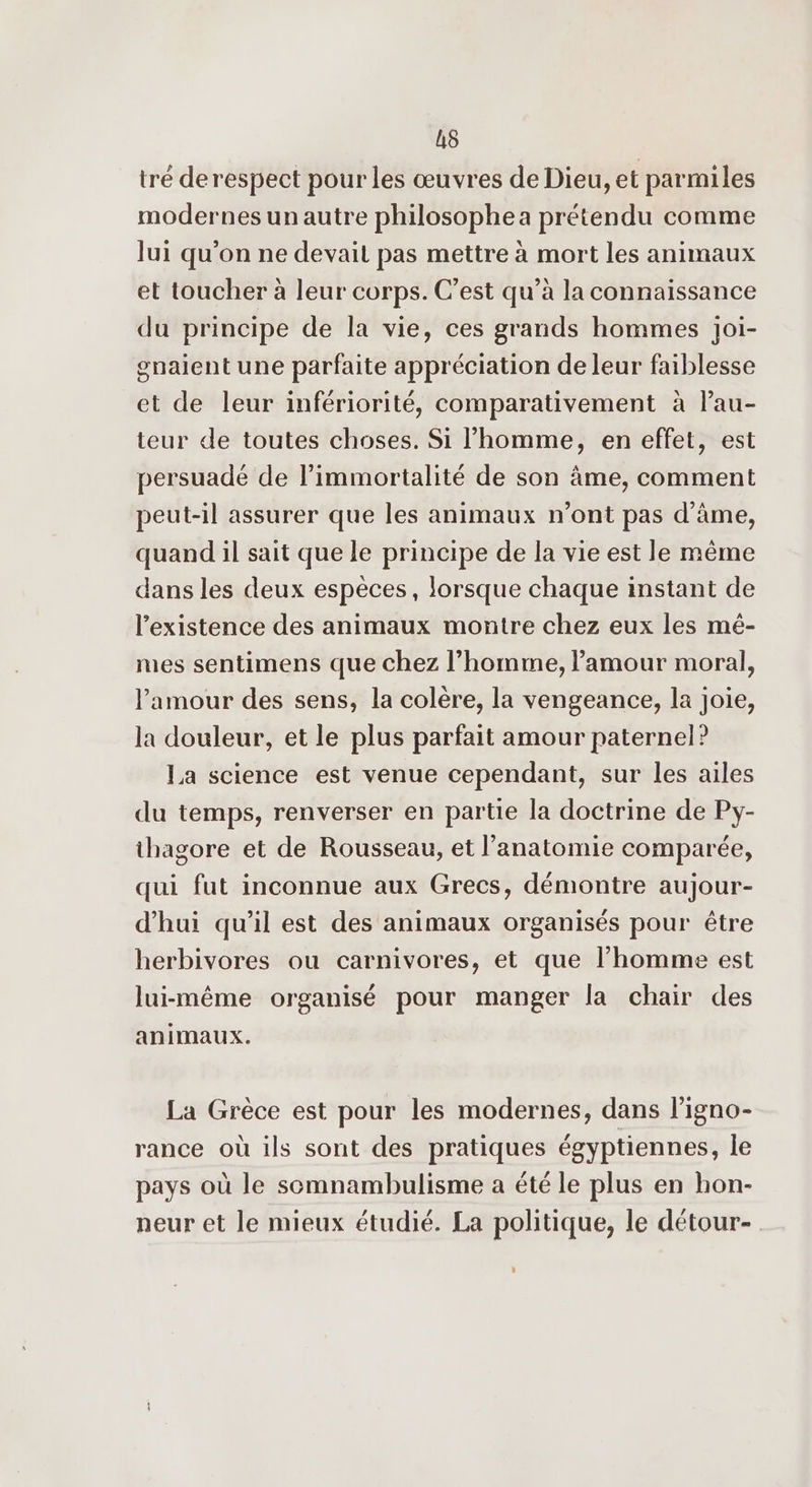 LS tré derespect pour les œuvres de Dieu, et parmiles modernes unautre philosophea prétendu comme lui qu'on ne devait pas mettre à mort les animaux et toucher à leur corps. C’est qu’à la connaissance du principe de la vie, ces grands hommes joi- gnaient une parfaite appréciation de leur faiblesse et de leur infériorité, comparativement à l’au- teur de toutes choses. Si l’homme, en effet, est persuadé de l’immortalité de son âme, comment peut-il assurer que les animaux n’ont pas d'âme, quand il sait que le principe de la vie est le même dans les deux espèces, lorsque chaque instant de l'existence des animaux montre chez eux les mé- mes sentimens que chez l’homme, l'amour moral, l'amour des sens, la colère, la vengeance, la joie, la douleur, et le plus parfait amour paternel? La science est venue cependant, sur les ailes du temps, renverser en partie la doctrine de Py- thagore et de Rousseau, et l'anatomie comparée, qui fut inconnue aux Grecs, démontre aujour- d’hui qu'il est des animaux organisés pour être herbivores ou carnivores, et que l’homme est lui-même organisé pour manger la chair des animaux. La Grèce est pour les modernes, dans l'igno- rance où ils sont des pratiques égyptiennes, le pays où le somnambulisme a été le plus en hon- neur et le mieux étudié. La politique, le détour-