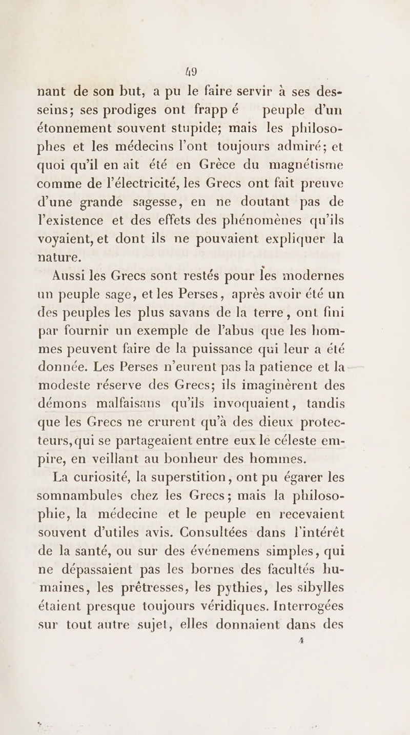 19 | nant de son but, a pu le faire servir à ses des- seins; ses prodiges ont frappé peuple d’un étonnement souvent stupide; mais les philoso- phes et les médecins l'ont toujours admiré; et quoi qu’il en ait été en Grèce du magnétisme comme de l'électricité, les Grecs ont fait preuve d’une grande sagesse, en ne doutant pas de l'existence et des effets des phénomènes qu'ils voyaient, et dont ils ne pouvaient expliquer la nature. Aussi les Grecs sont restés pour les modernes un peuple sage, et les Perses, après avoir été un des peuples les plus savans de la terre, ont fini par fournir un exemple de l'abus que les hom- mes peuvent faire de la puissance qui leur a été donnée. Les Perses n’eurent pas la patience et la: modeste réserve des Grecs; ils imaginèrent des démons malfaisans qu’ils invoquaient, tandis que les Grecs ne crurent qu'à des dieux protec- teurs, qui se partagealent entre eux le céleste em- pire, en veillant au bonheur des hommes. La curiosité, la superstition, ont pu égarer les somnambules chez les Grecs; mais la philoso- phie, la médecine et le peuple en recevaient souvent d’utiles avis. Consultées dans l'intérêt de la santé, ou sur des événemens simples, qui ne dépassaient pas les bornes des facultés hu- maines, les prêtresses, les pythies, les sibylles étaient presque toujours véridiques. Interrogées sur tout autre sujet, elles donnaient dans des #4