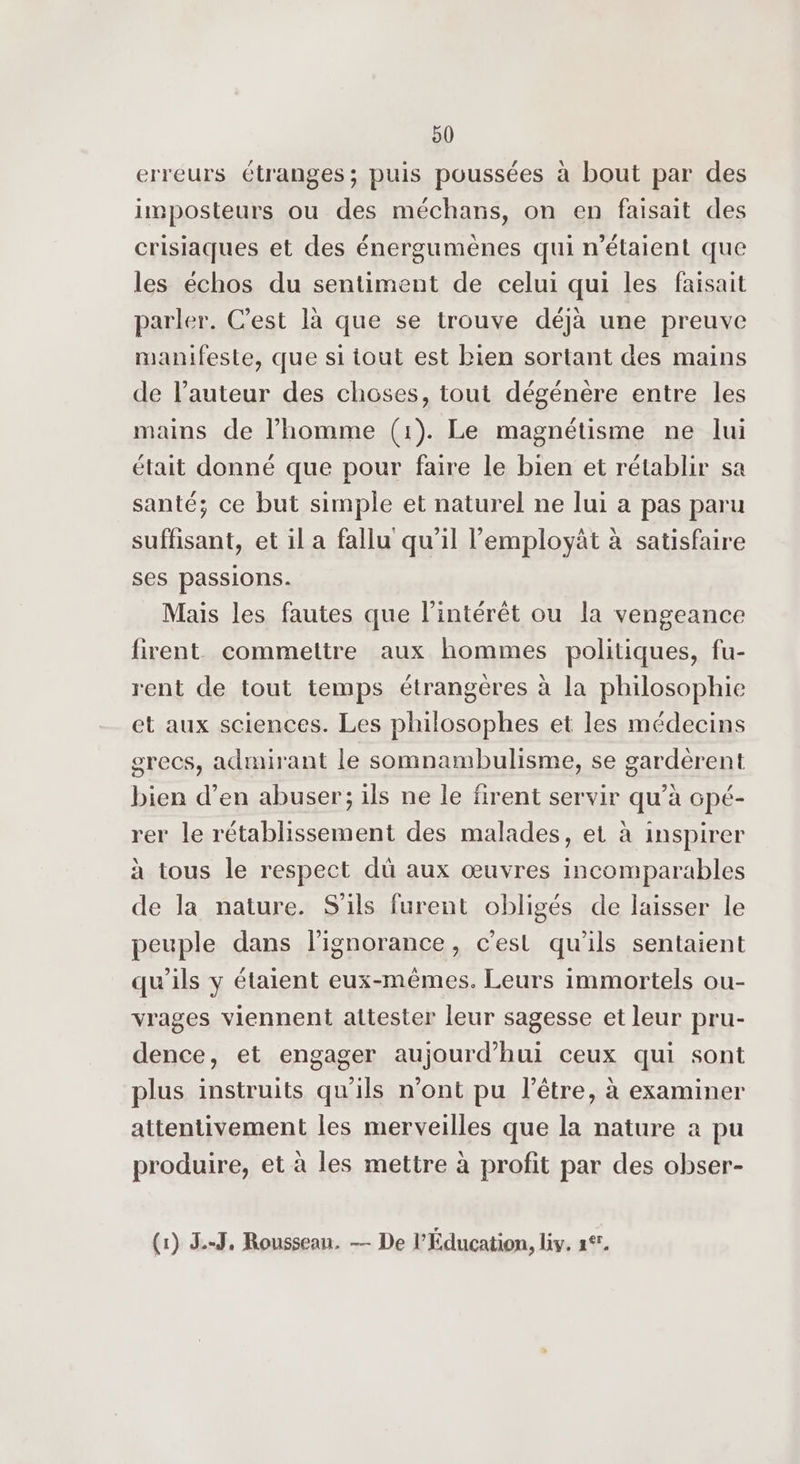 90 erreurs étranges; puis poussées à bout par des imposteurs ou des méchans, on en faisait des crisiaques et des énergumènes qui n’étaient que les échos du sentiment de celui qui les faisait parler. C’est là que se trouve déjà une preuve manifeste, que si tout est bien sortant des mains de l’auteur des choses, tout dégénère entre les mains de l’homme (1). Le magnétisme ne lui était donné que pour faire le bien et rétablir sa santé; ce but simple et naturel ne lui a pas paru suffisant, et il a fallu qu'il employät à satisfaire ses passions. Mais les fautes que l'intérêt ou la vengeance firent commettre aux hommes politiques, fu- rent de tout temps étrangères à la philosophie et aux sciences. Les philosophes et les médecins grecs, admirant le somnambulisme, se gardèrent bien d’en abuser; ils ne le firent servir qu’à opé- rer le rétablissement des malades, et à inspirer à tous le respect dû aux œuvres incomparables de la nature. S'ils furent obligés de laisser le peuple dans l'ignorance, c’est qu’ils sentaient qu’ils y étaient eux-mêmes. Leurs immortels ou- vrages viennent attester leur sagesse et leur pru- dence, et engager aujourd’hui ceux qui sont plus instruits qu'ils n’ont pu l'être, à examiner attentivement les merveilles que la nature à pu produire, et à les mettre à profit par des obser-