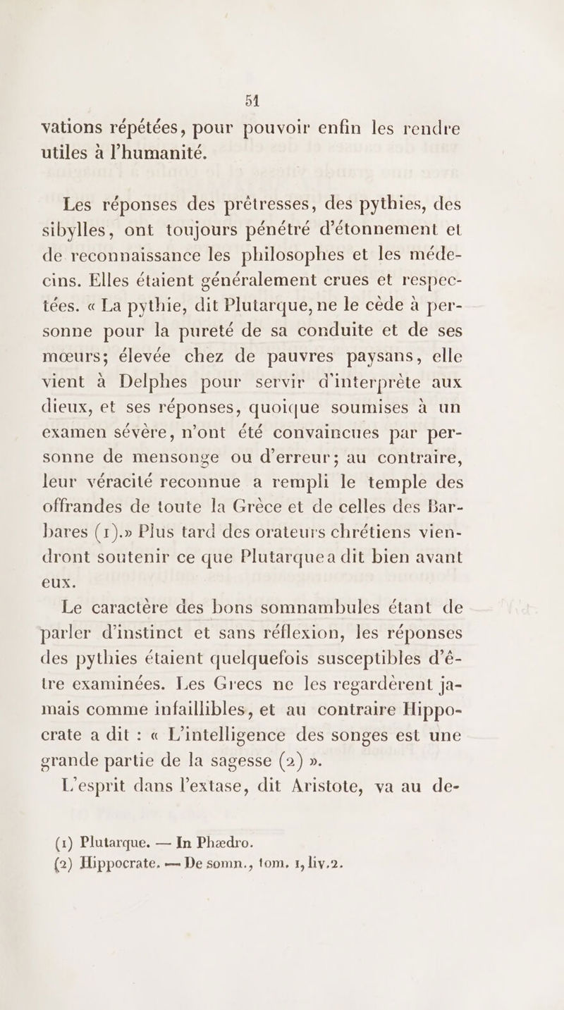 91 vations répétées, pour pouvoir enfin les rendre utiles à l'humanité. Les réponses des prêtresses, des pythies, des sibylles, ont toujours pénétré d’étonnement et de reconnaissance les philosophes et les méde- cins. Elles étaient généralement crues et respec- tées. « La pythie, dit Plutarque, ne le cède à per- sonne pour la pureté de sa conduite et de ses mœurs; élevée chez de pauvres paysans, elle vient à Delphes pour servir d'interprète aux dieux, et ses réponses, quoique soumises à un examen sévère, n’ont été convaincues par per- sonne de mensonge ou d'erreur; au contraire, leur véracité reconnue a rempli le temple des offrandes de toute la Grèce et de celles des Bar- bares (1).» Plus tard des orateurs chrétiens vien- dront soutenir ce que Plutarquea dit bien avant eux. Le caractère des bons somnambules étant de parler d’instinct et sans réflexion, les réponses des pythies étaient quelquefois susceptibles d’é- tre examinées. Les Grecs ne les regardèrent ja- mais comme infaillibles, et au contraire Hippo- crate a dit : « L'intelligence des songes est une grande partie de la sagesse (2) ». L'esprit dans l’extase, dit Aristote, va au de- (1) Plutarque. — In Phædro.