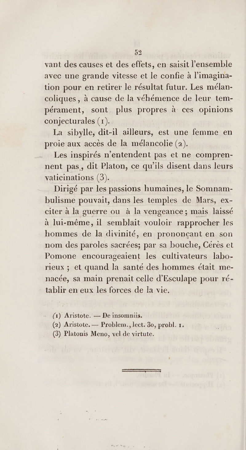 vant des causes et des effets, en saisit l’ensemble avec une grande vitesse et le confie à l’imagina- tion pour en retirer le résultat futur. Les mélan- coliques, à cause de la véhémence de leur tem- pérament, sont plus propres à ces opinions conjecturales (1). La sibylle, dit-il ailleurs, est une femme en proie aux accès de la mélancolie (2). Les inspirés n’entendent pas et ne compren- nent pas,, dit Platon, ce qu'ils disent dans leurs vaticinations (3). Dirigé par les passions humaines, le Somnam- bulisme pouvait, dans les temples de Mars, ex- citer à la guerre ou à la vengeance ; mais laissé à lui-même, il semblait vouloir rapprocher les hommes de la divinité, en prononçant en son nom des paroles sacrées; par sa bouche, Céres et Pomone encourageaient les cultivateurs labo- rieux ; et quand la santé des hommes était me- nacée, sa main prenait celle d’Esculape pour ré- tablir en eux les forces de Ia vie. (x) Aristote. — De insomniis. (2) Aristote. — Problem., lect. 30, probl. r. (3) Platonis Meno, vel de virtute. |