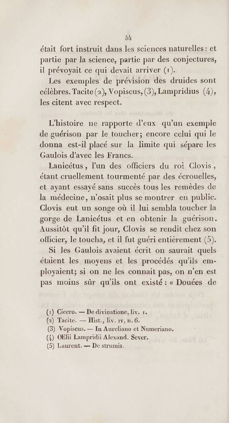 bl était fort instruit dans les sciences naturelles: et partie par la science, partie par des conjectures, il prévoyait ce qui devait arriver (1). Les exemples de prévision des druides sont célèbres. Tacite (2), Vopiscus, (3), Lampridius (4), les citent avec respect. L'histoire ne rapporte d'eux qu’un exempie de guérison par le toucher; encore celui qui le donna est-il placé sur la limite qui sépare les Gaulois d’avec les Francs. Lanicétus , l’un des officiers du ro: Clovis, étant cruellement tourmenté par des écrouelles, et ayant essayé sans succès tous les remèdes de la médecine, n’osait plus se montrer en public. Clovis eut un songe où il lui sembla toucher la gorge de Lanicétus et en obtenir la guérison. Aussitôt qu'il fit jour, Clovis se rendit chez son officier, le toucha, et il fut guéri entièrement (5). Si les Gaulois avaient écrit on saurait quels étaient les moyens et les procédés qu’ils em- ployaient; si on ne les connait pas, on n’en est pas moins sûr qu'ils ont existé : « Douées de (1) Cicero. — De divinatione, liv. r. (2) Tacite. — Hist., Liv. 1v, n. 6. (3) Vopiscus. — In Aureliano et Numeriano. (4) OElii Lampridii Alexand. Sever.