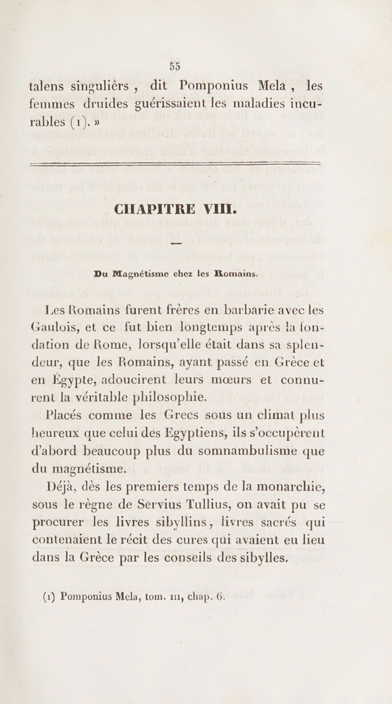 59 talens singuliérs , dit Pomponius Mela, les femmes druides guérissaient les maladies incu- rables (1). » CHAPITRE VIIL Du Magnétisme chez les Romains. Les Romains furent frères en barbarie avec les Gaulois, et ce fut bien longtemps après la fon- dation de Rome, lorsqu'elle était dans sa splen- deur, que les Romains, ayant passé en Grêce et en Égypte, adoucirent leurs mœurs et connu- rent la véritable philosophie. Placés comme les Grecs sous un climat plus heureux que celui des Egyptiens, ils s’'occupérent d’abord beaucoup plus du somnambulisme que du magnétisme. Déjà, dès les premiers temps de la monarchie, sous le règne de Servius Tullius, on avait pu se procurer les livres sibyllins, livres sacrés qui contenaient le récit des cures qui avaient eu lieu dans la Grèce par les conseils des sibylles.