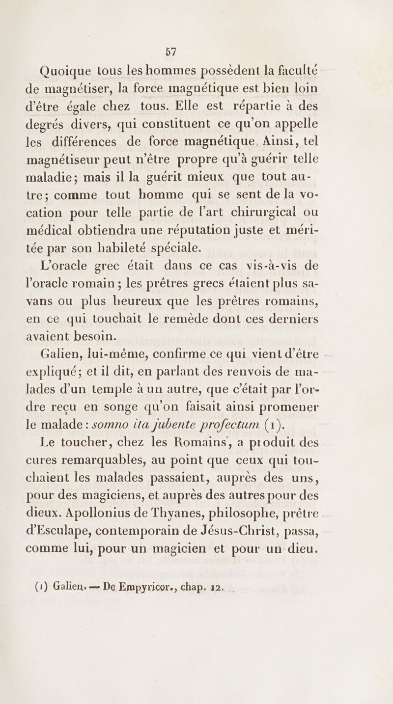 Quoique tous les hommes possèdent la faculté de magnétiser, la force magnétique est bien loin d’être égale chez tous. Elle est répartie à des degrés divers, qui constituent ce qu'on appelle les différences de force magnétique. Ainsi, tel magnétiseur peut n'être propre qu à guérir telle maladie; mais il la guérit mieux que tout au- tre; comme tout homme qui se sent de la vo- cation pour telle partie de l’art chirurgicai ou médical obtiendra une réputation juste et méri- tée par son habileté spéciale. L’oracle grec était dans ce cas vis-à-vis de l’oracle romain ; les prêtres grecs étaient plus sa- vans ou plus heureux que les prêtres romains, en ce qui touchait le remède dont ces derniers avaient besoin. Galien, lui-même, confirme ce qui vient d’être expliqué; et il dit, en parlant des renvois de ma- lades d’un temple à un autre, que c’était par l’or- dre recu en songe qu'on faisait ainsi promener le malade : somno tta jubente profectum (1). Le toucher, chez les Romains, a produit des cures remarquables, au point que ceux qui tou- chaient les malades passaient, auprès des uns, pour des magiciens, et auprès des autres pour des dieux. Apollonius de Thyanes, philosophe, prêtre d'Esculape, contemporain de Jésus-Christ, passa, comme lui, pour un magicien et pour un dieu. (1) Galien. — De Empyricor., chap. 12.