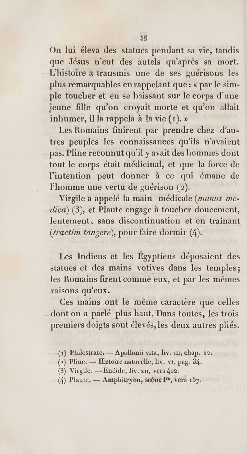 On lui éleva des statues pendant sa vie, tandis que Jésus n'eut des autels qu'après sa mort. L'histoire a transmis une de ses guérisons les plus remarquables en rappelant que: « par le sim- ple toucher et en se baissant sur le corps d’une jeune fille qu’on croyait morte et qu'on allait inhumer, il la rappela à la vie (x). » Les Romains finirent par prendre chez d’au- tres peuples les connaissances qu'ils n'avaient pas. Pline reconnut qu’il y avait des hommes dont tout le corps était médicinal, et que la force de l'intention peut donner à ce qui émane de l’homme une vertu de guérison (2). Virgile a appelé la main médicale (manus me- dica) (3), et Plaute engage à toucher doucement, lentement, sans discontinuation et en traînant (cractim tangere), pour faire dormir (4). Les Indiens et les Égyptiens déposaient des statues et des mains votives dans les temples; les Romains firent comme eux, et par les mêmes raisons qu'eux. Ces mains ont le même caractère que celles dont on a parlé plus haut. Dans toutes, les trois Ê e Rd 4 j do ié premiers doigts sont élevés, les deux autres pliés. (1) Philostrate. — Apollonii vita, Liv. ir, chap. 12. (2) Pline. — Histoire naturelle, liv. vr, pag. 34. (3) Virgile. — Enéide, liv. xn, vers 402. (4) Plaute, — Amphitryon, scène [°, vers 157.