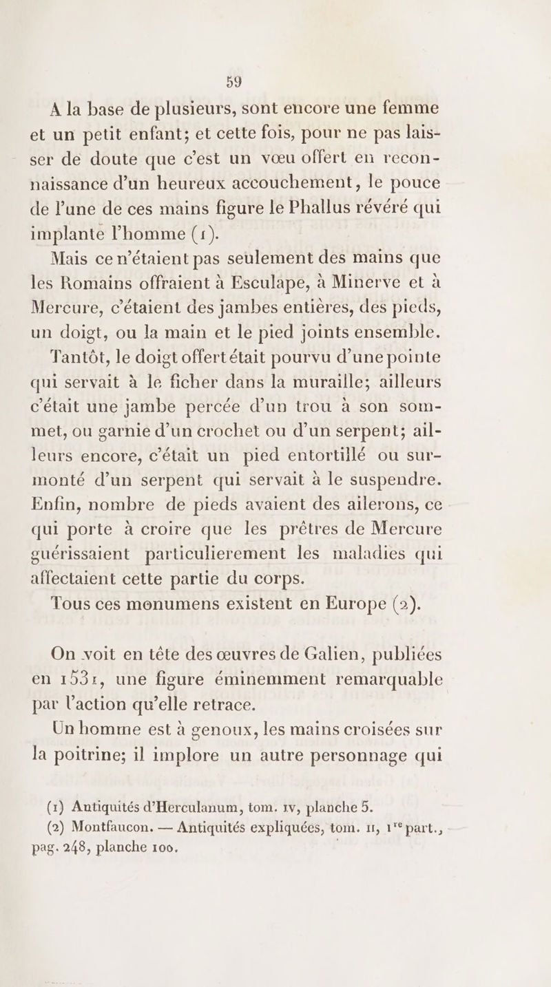 A la base de plusieurs, sont encore une femme et un petit enfant; et cette fois, pour ne pas lais- ser de doute que c’est un vœu offert en recon- naissance d’un heureux accouchement, le pouce de l’une de ces mains figure le Phallus révéré qui implante l’homme (1). Mais ce étaient pas seulement des mains que les Romains offraient à Esculape, à Minerve et à Mercure, c’étaient des jambes entières, des pieds, un doigt, ou la main et le pied joints ensemble. Tantôt, le doigt offert était pourvu d’une pointe qui servait à le ficher dans la muraille; ailleurs c'était une jambe percée d’un trou à son som- met, ou garnie d'un crochet ou d'un serpent; ail- leurs encore, c'était un pied entortiilé ou sur- monté d’un serpent qui servait à le suspendre. Enfin, nombre de pieds avaient des ailerons, ce qui porte à croire que les prêtres de Mercure guérissaient particulierement les maladies qui affectaient cette partie du corps. Tous ces monumens existent en Europe (2). On voit en tête des œuvres de Galien, publiées en 103:, une figure éminemment remarquable par l’action qu’elle retrace. Un homme est à genoux, les mains croisées sur la poitrine; il implore un autre personnage qui (1) Antiquités d’Herculanum, tom. 1v, planche 5. (2) Montfaucon. — Antiquités expliquées, tom. 11, 1'*part., pag. 248, planche 100,
