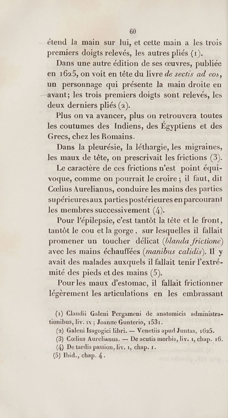 étend la main sur lui, et cette main a les trois premiers doigts relevés, les autres pliés (r). Dans une autre édition de ses œuvres, publiée en 1625, on voit en tête du livre de sectis ad eos, un personnage qui présente la main droite en avant; les trois premiers doigts sont relevés, les deux derniers pliés (2). Plus on va avancer, plus on retrouvera toutes les coutumes des Indiens, des Égyptiens et des Grecs, chez les Romains. Dans la pleurésie, la léthargie, les migraines, les maux de tête, on prescrivait les frictions (3). Le caractère de ces frictions n’est point équi- voque, comme on pourrait le croire ; il faut, dit Cœlius Aurelianus, conduire les mains des parties supérieuresaux parties postérieures en parcourant les membres successivement (4). Pour l’épilepsie, c’est tantôt la tête et le front, tantôt le cou et la gorge, sur lesquelles il fallait promener un toucher délicat (blanda frictione) avec les mains échauffées (manibus calidis). U y avait des malades auxquels il fallait tenir l’extré- mité des pieds et des mains (5). Pour les maux d’estomac, il fallait frictionner légèrement les articulations en les embrassant (1) Claudii Galeni Pergameni de anatomicis administra- tionibus, liv. 1x ; Joanite Gunterio, 1531. (2) Galeni Isagogici libri. — Venetiis apud Juntas, 1625. (3) Cœlius Aurelianus. — De acutis morbis, Liv. 1, chap. 16. (4) De tardis passion, liv. 1, chap. 1. (5) Ibid., chap. 4.