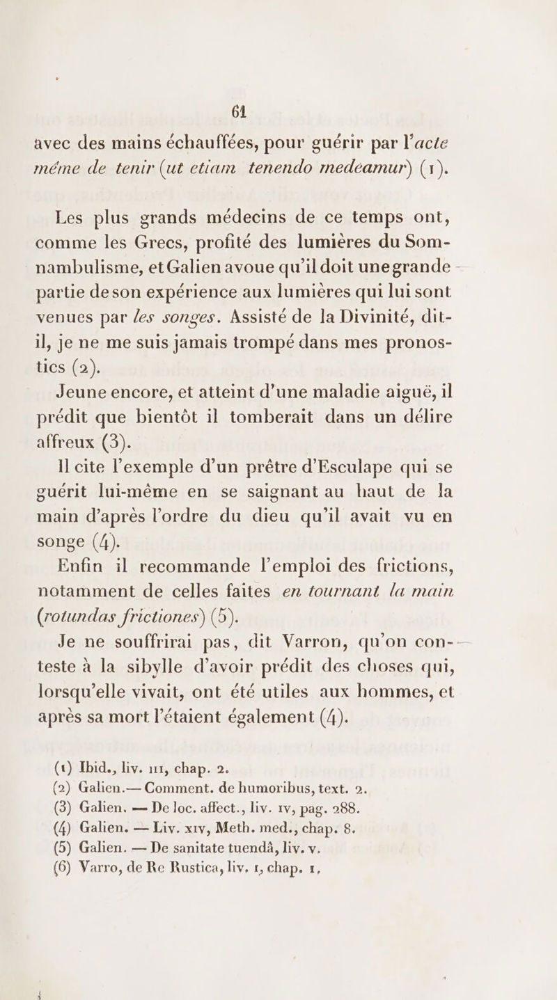 avec des mains échauffées, pour guérir par l'acte méme de tenir (ut etiam tenendo mnedéamur) (1). Les plus grands médecins de ce temps ont, comme les Grecs, profité des lumières du Som- nambulisme, et Galien avoue qu’il doit unegrande - partie de son expérience aux lumières qui lui sont venues par les songes. Assisté de la Divinité, dit- il, je ne me suis jamais trompé dans mes pronos- tics (2). Jeune encore, et atteint d’une maladie aiguë, il prédit que bientôt il tomberait dans un délire affreux (3). il cite l'exemple d’un prêtre d’'Esculape qui se guérit lui-même en se saignant au haut de la main d’après l’ordre du dieu qu’il avait vu en songe (4). Enfin il recommande l’empioi des frictions, notamment de celles faites ex tournant la main (rotundas frictiones) (5). Je ne souffrirai pas, dit Varron, qu'on con-. teste à la sibylle d’avoir prédit des choses qui, lorsqu'elle vivait, ont été utiles aux hommes, et après sa mort l’étaient également (4). (+) Ibid, liv. ur, chap. 2. (2) Galien.— Comment. de humoribus, text. 2. (3) Galien. — De loc. affect., liv. 1v, pag. 288. (4) Galien. — Liv. xiv, Meth. med., chap. 8. (5) Galien. — De sanitate tuendä, liv. v. (6) Varro, de Re Rustica, liv, 1, chap. #,