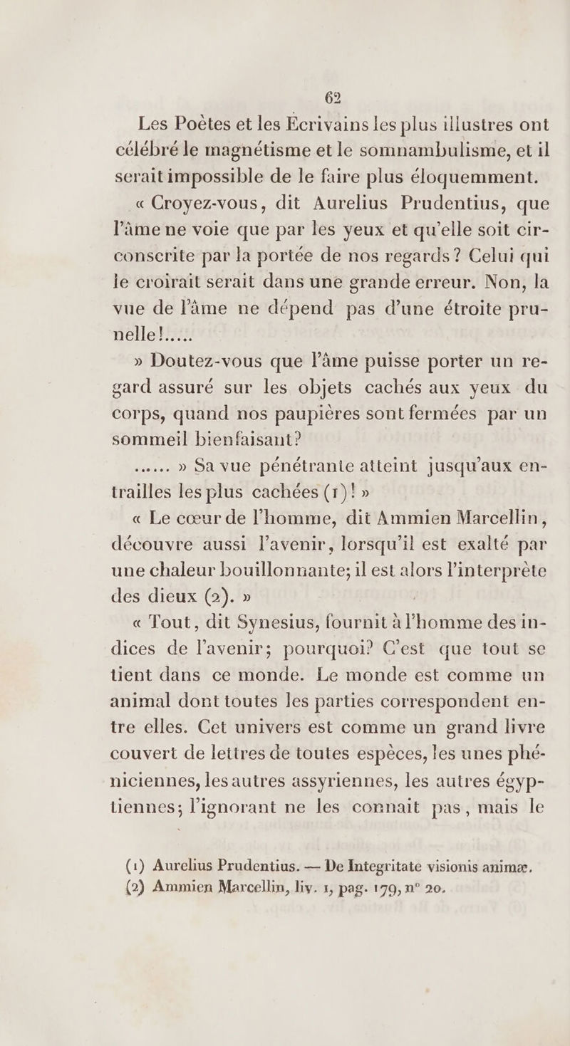 Les Poètes et les Ecrivains les plus illustres ont célébré le magnétisme et le somnambulisme, et il serait impossible de le faire plus éloquemment. « Croyez-vous, dit Aurelius Prudentius, que l’âme ne voie que par les yeux et qu’elle soit cir- conscrite par la portée de nos regards? Celui qui le croirait serait dans une grande erreur. Non, la vue de l'âme ne dépend pas d’une étroite pru- nelle! » Doutez-vous que lâme puisse porter un re- gard assuré sur les objets cachés aux yeux du corps, quand nos paupières sont fermées par un sommeil bienfaisant? .…... » Sa vue pénétrante atteint jusqu'aux en- trailles les plus cachées (r)!» « Le cœur de l’homme, dit Ammien Marcellin, découvre aussi l'avenir, lorsqu'il est exalté par une chaleur bouillonnante; il est alors l'interprète des dieux (2). » « Tout, dit Synesius, fournit à l’homme des in- dices de l'avenir; pourquoi? C’est que tout se üent dans ce monde. Le monde est comme un animal dont toutes les parties correspondent en- tre elles. Cet univers est comme un grand livre couvert de lettres de toutes espèces, les unes phé- niciennes, les autres assyriennes, les autres égyp- tiennes; l’ignorant ne les connait pas, mais le (1) Aurelius Prudentius. — De Integritate visionis animæ, (2) Ammien Marcellin, lv. 1, pag. 179, n° 20.