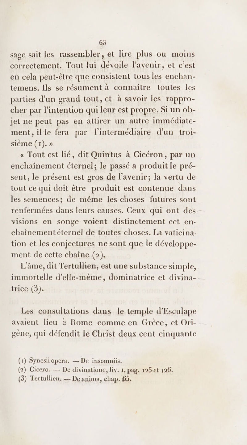 65 sage sait les rassembler, et lire plus ou moins correctement. Tout lui dévoile lavenir, et c’est en cela peut-être que consistent tous les enchan- temens. Ils se résument à connaître toutes les parties d’un grand tout, et à savoir les rappro- cher par l'intention qui leur est propre. Si un ob- jet ne peut pas en attirer un autre immédiate- ment,ille fera par l'intermédiaire d’un troi- siéme (1). » « Tout est lié, dit Quintus à Cicéron, par un enchainement éternel; le passé a produit le pré- sent, le présent est gros de l'avenir; la vertu de tout ce qui doit être produit est contenue dans les semences; de même les choses futures sont renfermées dans leurs causes. Ceux qui ont des- visions en songe voient distinctement cet en- chaînementéternel de toutes choses. La vaticina- tion et les conjectures ne sont que le développe- ment de cette chaîne (2). L'âme, dit Tertullien, est une substance simple, immortelle d'elle-même, dominatrice et divina-. trice (3). Les consultations dans le temple d'Esculape avaient lieu à Rome comme en Grèce, et Ori-- gene, qui défendit le Christ deux cent cinquante (1) Synesii opera. — De insommiis. (2) Cicero. — De divinatione, liv. 1, pag. 125 et 126.