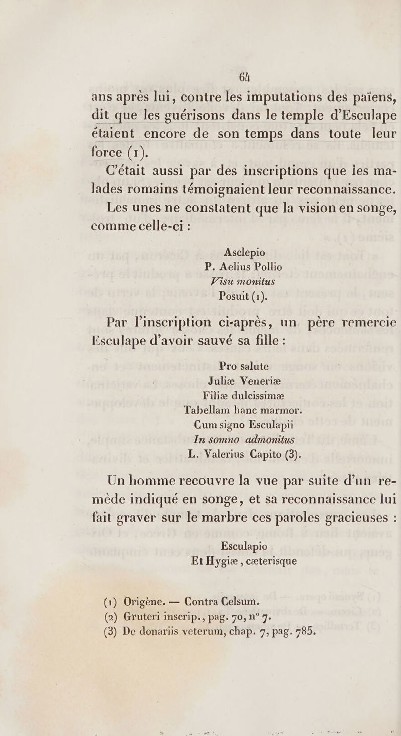 6h ans aprés lui, contre les imputations des païens, dit que les guérisons dans le temple d’Esculape étaient encore de son temps dans toute leur force (1). C'était aussi par des inscriptions que Îes ma- lades romains témoignaient leur reconnaissance. Les unes ne constatent que la vision en songe, comme celle-ci : Asclepio P. Aclius Pollio V’isu monitus Posuit (1). Par l'inscription ci-après, un père remercie Esculape d’avoir sauvé sa fille : Pro salute Juhiæ Veneriæ Filiæ dulcissimæ Tabellam hanc marmor. Cum signo Esculapi In somno admonitus L. Valerius Capito (3). Un homme recouvre la vue par suite d’un re- mède indiqué en songe, et sa reconnaissance lui fait graver sur le marbre ces paroles gracieuses : Esculapio Et Hygiæ , cæterisque (1) Origène. — Contra Celsum. (2) Gruteri inscrip., pag. 70, n° 7.