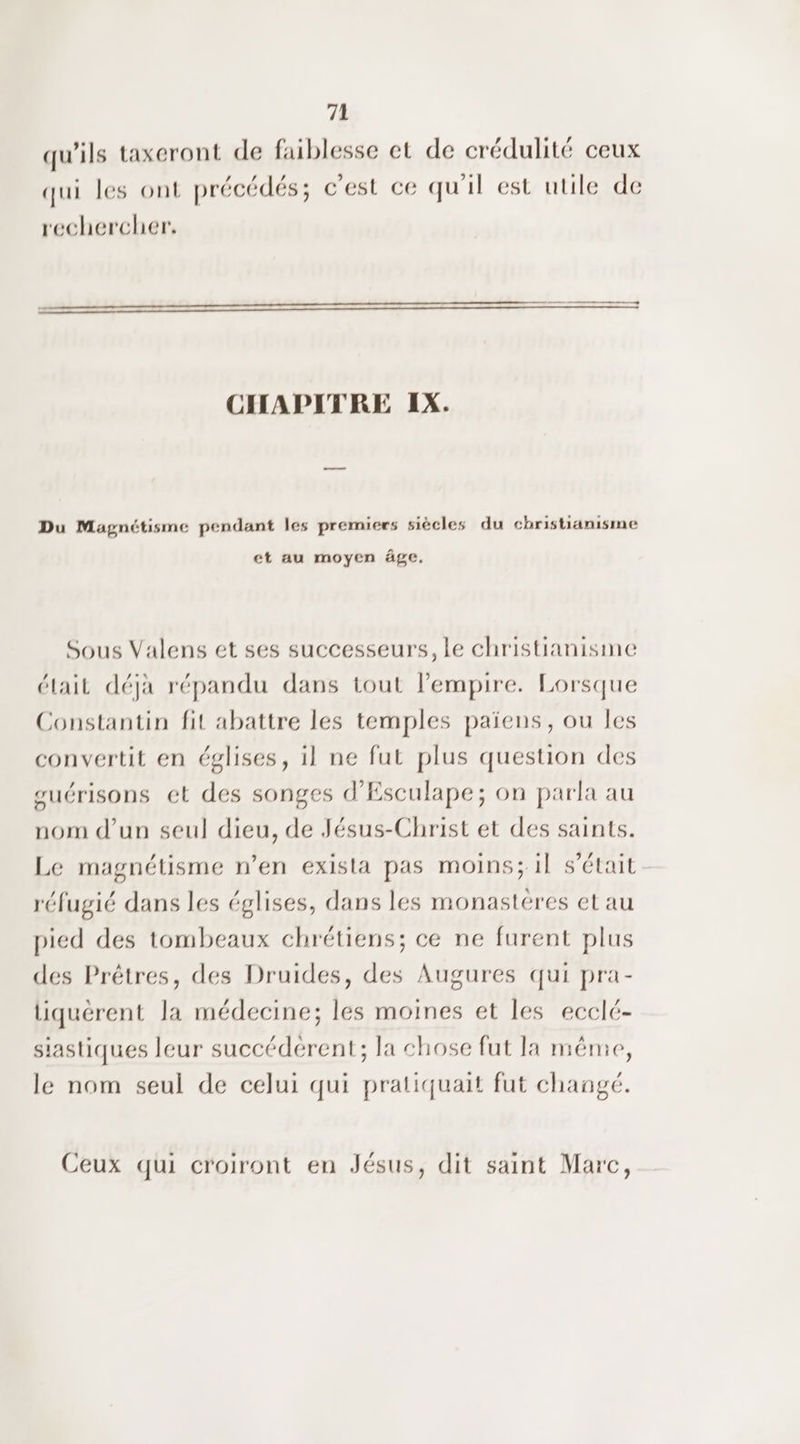 qu'ils taxeront de faiblesse et de crédulité ceux qui les ont précédés; c’est ce qu'il est utile de rechercher. CHAPITRE IX. Du Magnétisme pendant les premiers siècles du christianisme et au moyen âge. Sous Valens et ses successeurs, le christianisme était déjà répandu dans tout l'empire. Lorsque Constantin fit abattre les temples païens, ou les convertit en églises, il ne fut plus question des suérisons et des songes d'Esculape; on parla au nom d’un seul dieu, de Jésus-Christ et des saints. Le magnétisme n’en exista pas moins; il s’était réfugié dans les églises, dans les monastéres et au pied des tombeaux chrétiens; ce ne furent plus des Prêtres, des Druides, des Augures qui pra- liquérent la médecine; les moines et les ecclé- siastiques leur succédérent; la chose fut la même, le nom seul de celui qui pratiquait fut change. Ceux qui croiront en Jésus, dit saint Marc,