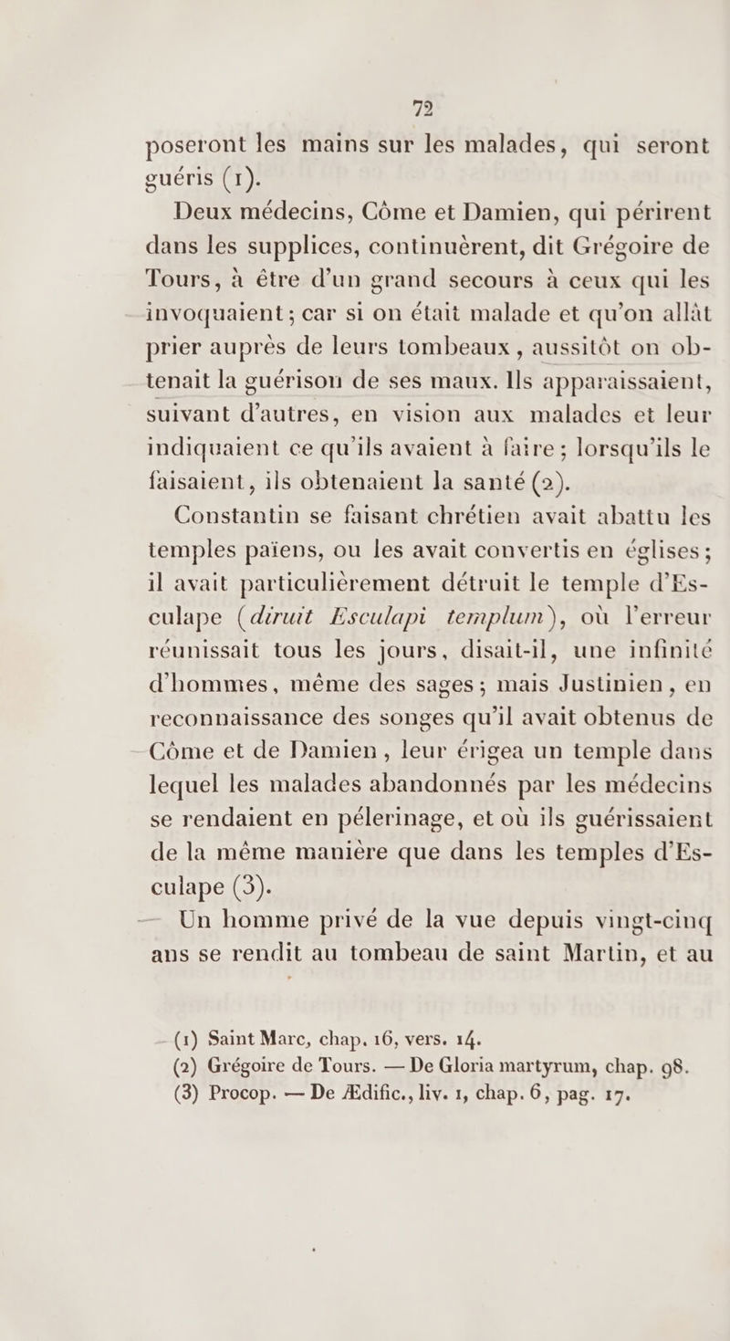 42 poseront les mains sur les malades, qui seront guéris (1). Deux médecins, Côme et Damien, qui périrent dans les supplices, continuèrent, dit Grégoire de Tours, à être d’un grand secours à ceux qui les invoquaient ; car si On était malade et qu’on allàt prier auprès de leurs tombeaux , aussitôt on ob- tenait la guérison de ses maux. Ils apparaissaient, suivant d’autres, en vision aux malades et leur indiquaient ce qu'ils avaient à faire ; lorsqu'ils le faisaient, ils obtenaient la santé (2). Constantin se faisant chrétien avait abattu les temples païens, ou les avait convertis en églises ; il avait particulièrement détruit le temple d’'Es- culape (diruit Esculapi templum), où l'erreur réunissait tous les jours, disait-il, une infinité d'hommes, même des sages ; mais Justinien, en reconnaissance des songes qu'il avait obtenus de Côme et de Damien, leur érigea un temple dans lequel les malades abandonnés par les médecins se rendaient en pélerinage, et où ils guérissaient de la même manière que dans les temples d’Es- culape (3). Un homme privé de la vue depuis vingt-cinq ans se rendit au tombeau de saint Martin, et au (1) Saint Marc, chap. 16, vers. 14. (2) Grégoire de Tours. — De Gloria martyrum, chap. 08. (3) Procop. — De Ædific., liv. 1, chap. 6, pag. 17.