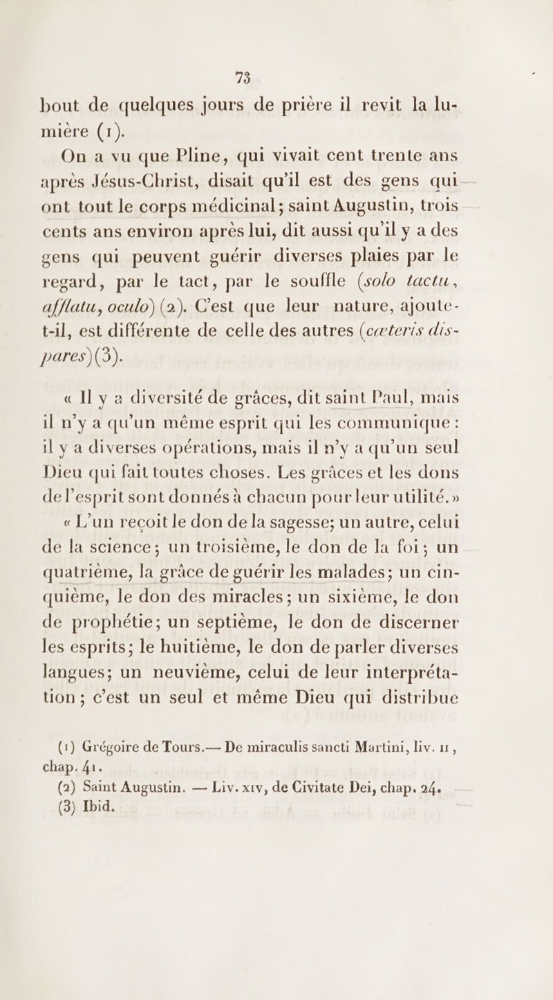 bout de quelques jours de prière il revit la lu- miére (1). On a vu que Pline, qui vivait cent trente ans après Jésus-Christ, disait qu’il est des gens qui ont tout le corps médicinal; saint Augustin, trois cents ans environ aprés lui, dit aussi qu'il y a des gens qui peuvent guérir diverses plaies par le regard, par le tact, par le souffle (so/0 tactu, afflatu, oculo) (2). C’est que leur nature, ajoute- t-il, est différente de celle des autres (cæteris dis- pares)(3). « Il y a diversité de grâces, dit saint Paul, mais il n'y a qu'un même esprit qui les communique : il y a diverses opérations, mais il n’y a qu’un seul Dieu qui fait toutes choses. Les grâces et les dons de l’esprit sont donnés à chacun pour leur utilité.» « L'un recoit le don de la sagesse; un autre, celui de la science; un troisième, le don de la foi; un quatrième, la grâce de guérir les malades; un cin- quième, le don des miracles ; un sixième, le don de prophétie; un septième, le don de discerner les esprits; le huitième, le don de parler diverses langues; un neuvième, celui de leur interpréta- tion ; c’est un seul et même Dieu qui distribue (1) Grégoire de Tours.— De miraculis sancti Martini, Liv. 1, chap. 41. (2) Saint Augustin. — Liv. xiv, de Civitate Dei, chap. 24.
