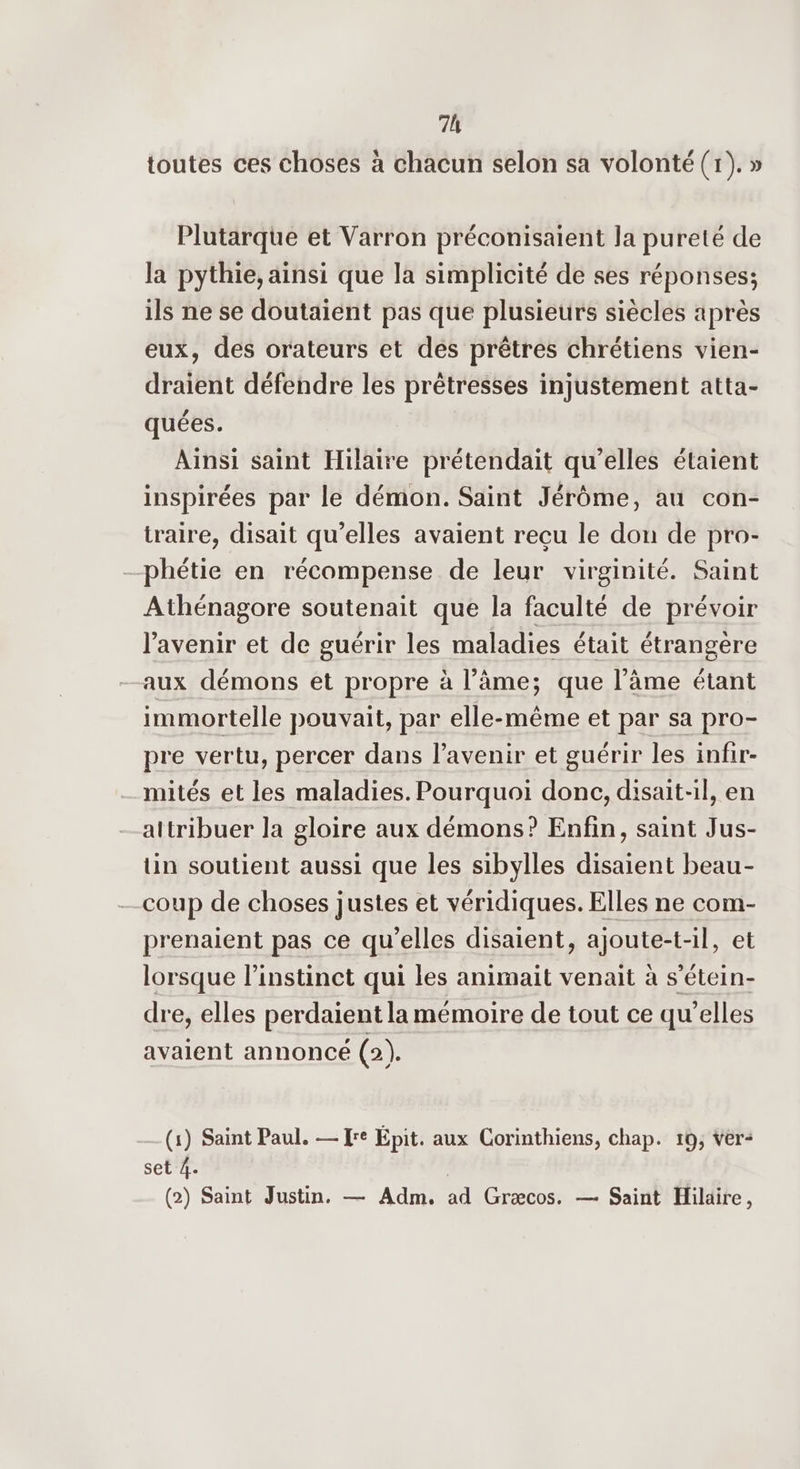 7h toutes ces choses à chacun selon sa volonté (r). » Plutarque et Varron préconisaient la pureté de la pythie, ainsi que la simplicité de ses réponses; ils ne se doutaient pas que plusieurs siècles après eux, des orateurs et des prêtres chrétiens vien- draient défendre les prêtresses injustement atta- quées. Ainsi saint Hilaire prétendait qu’elles étaient inspirées par le démon. Saint Jérôme, au con- traire, disait qu’elles avaient recu le don de pro- -phétie en récompense de leur virginité. Saint Athénagore soutenait que la faculté de prévoir l'avenir et de guérir les maladies était étrangère aux démons et propre à l’âme; que l’âme étant immortelle pouvait, par elle-même et par sa pro- pre vertu, percer dans l'avenir et guérir les infir- mités et les maladies. Pourquoi donc, disait-il, en attribuer la gloire aux démons? Enfin, saint Jus- üin soutient aussi que les sibylles disaient beau- coup de choses justes et véridiques. Elles ne com- prenaient pas ce qu’elles disaient, ajoute-t-il, et lorsque l'instinct qui les animait venait à s’étein- dre, elles perdaient la mémoire de tout ce qu’elles avaient annoncé (2). (1) Saint Paul. — Jre Épit. aux Corinthiens, chap. 10, Ver: set 4.