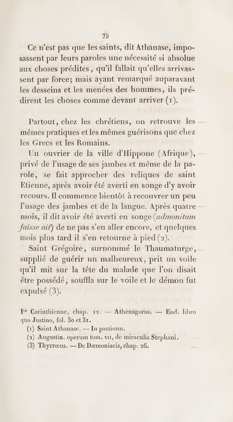 79 Ce n’est pas que les saints, dit Athanase, impo- sassent par leurs paroles une nécessité si absolue aux choses prédites, qu'il fallait qu’elles arrivas- sent par force; mais ayant remarqué auparavant les desseins et les menées des hommes, ils pré- dirent les choses comme devant arriver (x). Partout, chez les chrétiens, on retrouve les mêmes pratiques el les mêmes guérisons que chez les Grecs et les Romains. Un ouvrier de la ville d'Hippone (Afrique), privé de l’usage de ses jambes et même de la pa- role, se fait approcher des reliques de saint Etienne, après avoir été averti en songe d’y avoir recours. Il commence bientôt à recouvrer un peu l'usage des jambes et de la langue. Après quatre - mois, il dit avoir été averti en songe (admonitum Juisse ait) de ne pas s’en aller encore, et quelques mois plus tard il s’en retourne à pied (2). Saint Grégoire, surnommé le Thaumaturge, supplié de guérir un malheureux, prit un voile qu'il mit sur la tête du malade que l’on disait être possédé, souffla sur le voile et le démon fut expulsé (3). re Corinthienne, chap. 12. — Athenagoras — KEod. libro quo Justino, fol. 30 et 3r. (x) Saint Athanase. — In passionn. (2) Augustin. operum tom. vir, de miraculis Stephani.