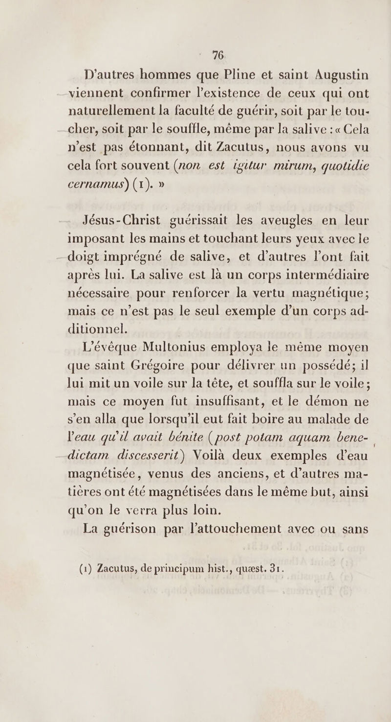 D'autres hommes que Pline et saint Augustin viennent confirmer l’existence de ceux qui ont naturellement la faculté de guérir, soit par Le tou- cher, soit par le souffle, même par la salive :« Cela n’est pas étonnant, dit Zacutus, nous avons vu cela fort souvent (non est 1oitur mirum, quotidie cernamus) (1). » Jésus-Christ guérissait les aveugles en leur imposant les mains et touchant leurs yeux avec le doigt imprégné de salive, et d’autres l’ont fait après lui. La salive est là un corps intermédiaire nécessaire pour renforcer la vertu magnétique; mais ce n’est pas le seul exemple d’un corps ad- ditionnel. L'évèque Multonius employa le même moyen que saint Grégoire pour délivrer un possédé; il lui mit un voile sur la tête, et souffla sur le voile; mais ce moyen fut insuffisant, et le démon ne s’en alla que lorsqu'il eut fait boire au malade de l'eau qu'il avait bénite (post potam aquam bene- dictam discesserit) Voilà deux exemples d’eau magnétisée, venus des anciens, et d’autres ma- ticres ont été magnétisées dans le même but, ainsi qu'on le verra plus loin. La guérison par l’attouchement avec ou sans (1) Zacutus, de principum hist., quæst. 31.