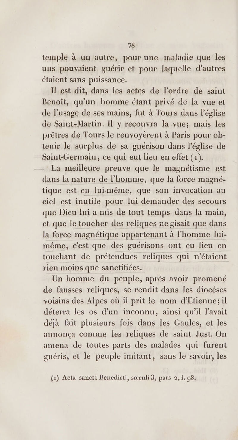 temple à un autre, pour une maladie que les uns pouvaient guérir et pour laquelle d’autres étaient sans puissance. IL est dit, dans les actes de érid de saint Benoît, qu'un homme étant privé de la vue et de l'usage de ses mains, fut à Tours dans l'église de Saint-Martin. Il y recouvra la vue; mais les prêtres de Tours le renyoyérent à Paris pour ob- tenir le surplus de sa guérison dans l’église de Saint-Germain, ce qui eut lieu en effet (1). La meilleure preuve que le magnétisme est dans la nature de l’homme, que la force magné- tique est en lui-même, que son invocation au ciel est inutile pour lui demander des secours que Dieu lui a mis de tout temps dans la main, et que le toucher des reliques ne gisait que dans la force magnétique appartenant à l’homme lui- même, c’est que des guérisons ont eu lieu en touchant de prétendues reliques qui n'étaient rien moins que sanctifices. Un homme du peuple, après avoir promené de fausses reliques, se rendit dans les diocèses voisins des Alpes où il prit le nom d’Etienne; il déterra les os d’un inconnu, ainsi qu’il l'avait déjà fait plusieurs fois dans les Gaules, et les annonça comme les reliques de saint Just. On amena de toutes parts des malades qui furent guéris, et le peuple imitant, sans le savoir, les {1) Acta sancti Benedicti, sœculi 3, pars 2, f, 98.