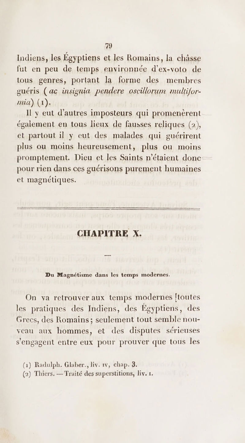 Indiens, les Égyptiens et les Romains, la châsse fut en peu de temps environnée d’ex-voto de tous genres, portant la forme des membres ouéris (ac insisnia pendere oscillorum multifor- mia) (1). Il y eut d’autres imposteurs qui promenèrent également en tous lieux de fausses reliques (2), et partout 1] y eut des malades qui guérirent plus ou moins heureusement, plus ou moins promptement. Dieu et les Saints n'étaient donc pour rien dans ces guérisons purement humaines et magnétiques. CHAPITRE X. Du Magnétisme dans les temps modernes. On va retrouver aux temps modernes ftoutes les pratiques des Indiens, des Égyptiens, des Grecs, des Romains; seulement tout semble nou- veau aux hommes, et des disputes sérieuses s'engagent entre eux pour prouver que tous Îles (1) Radulph, Glaber., liv. 1v, chap. 3. (2) Thiers. — Traité des superstitions, liv. 1.