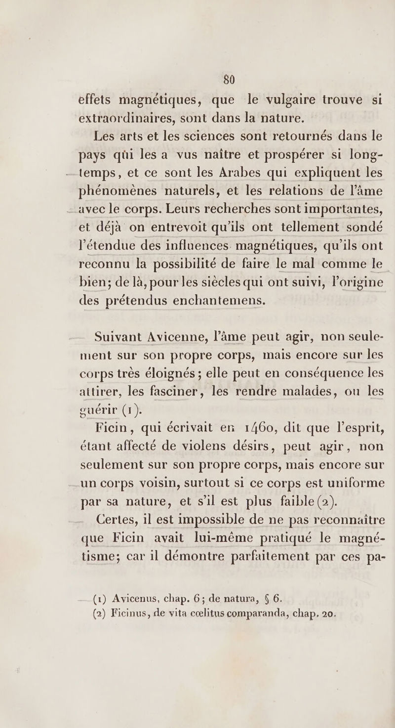 effets magnétiques, que le vulgaire trouve si extraordinaires, sont dans la nature. Les arts et les sciences sont retournés dans le pays qüi les a vus naître et prospérer si long- temps, et ce sont les Arabes qui expliquent les phénomènes naturels, et les relations de l’âme avec le corps. Leurs recherches sont importantes, et déjà on entrevoit qu'ils ont tellement sondé l'étendue des influences magnétiques, qu'ils ont reconnu la possibilité de faire le mal comme le bien; de là, pour les siècles qui ont suivi, l’origine des prétendus enchantemens. Suivant Avicenne, l’âme peut agir, non seule- ment sur son propre corps, mais encore sur les corps très éloignés ; elle peut en conséquence les attirer, les fasciner, les rendre malades, ou les ouérir (1). Ficin, qui écrivait en 1460, dit que l'esprit, étant affecté de violens désirs, peut agir, non seulement sur son propre corps, mais encore sur un corps voisin, surtout si ce corps est uniforme par sa nature, et s’il est plus faible(2). Certes, il est impossible de ne pas reconnaitre que Ficin avait lui-même pratiqué le magné- tisme; car 1l démontre parfaitement par ces pa- (1) Avicenus, chap. 6; de natura, 6 6. (2) Ficinus, de vita cœlitus comparanda, chap, 20.