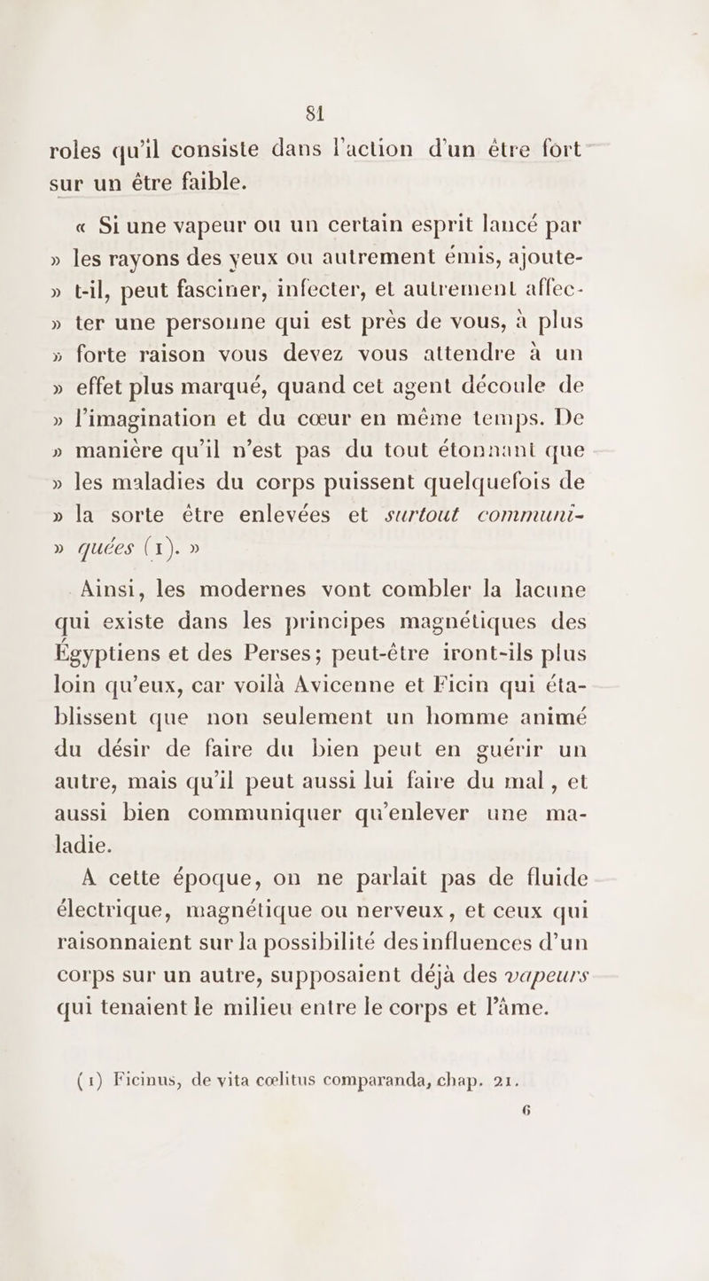 roles qu'il consiste dans l'action d’un être fort sur un être faible. « Si une vapeur ou un certain esprit lancé par » les rayons des yeux ou autrement émis, ajoute- » t-il, peut fasciner, infecter, et autrement affec- » ter une personne qui est près de vous, à plus » forte raison vous devez vous attendre à un » effet plus marqué, quand cet agent découle de » l’imagination et du cœur en même temps. De » manière qu'il n’est pas du tout étonnant que. » les maladies du corps puissent quelquefois de » la sorte être enlevées et surtout communi- » quées (1). » Ainsi, les modernes vont combler la lacune qui existe dans les principes magnétiques des Égyptiens et des Perses; peut-être iront-ils plus loin qu'eux, car voilà Avicenne et Ficin qui éta- blissent que non seulement un homme animé du désir de faire du bien peut en guérir un autre, mais qu'il peut aussi lui faire du mal, et aussi bien communiquer qu'enlever une ma- ladie. À cette époque, on ne parlait pas de fluide électrique, magnétique ou nerveux, et ceux qui raisonnaient sur la possibilité des influences d’un corps sur un autre, supposaient déjà des vapeurs qui tenaient le milieu entre le corps et l'âme. (1) Ficinus, de vita cœlitus comparanda, chap. 21. 6