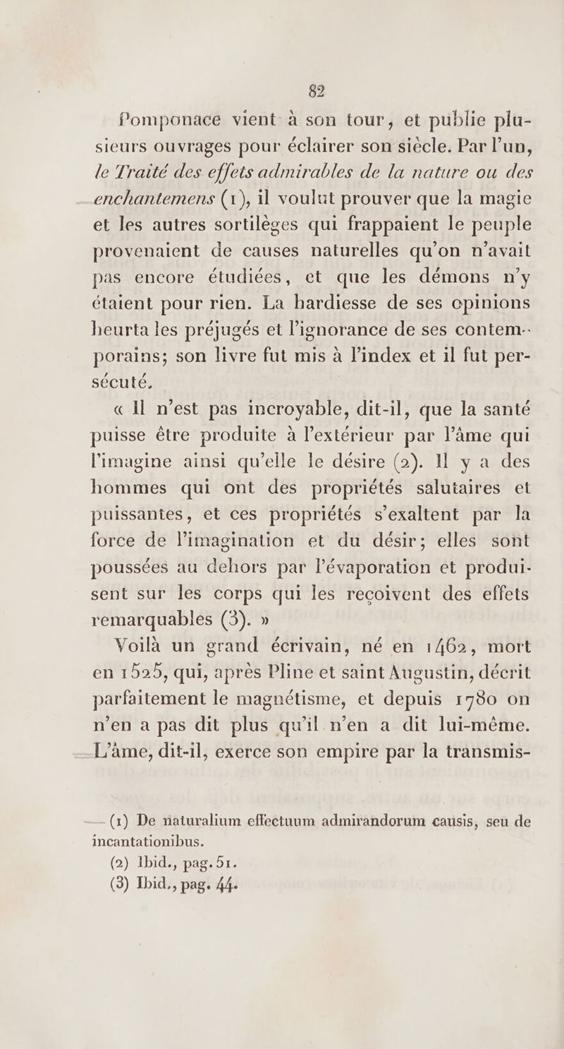 Pomponace vient à son tour, et publie plu- sieurs ouvrages pour éclairer son siecle. Par lun, le Traité des effets admirables de la nature ou des enchantemens (1), il voulut prouver que la magie et les autres sortilèges qui frappaient le peuple provenaient de causes naturelles qu'on n'avait pas encore étudiées, et que les démons n’y étaient pour rien. La hardiesse de ses opinions heurta les préjugés et l’ignorance de ses contem-- porains; son livre fut mis à l'index et il fut per- sécuté, « Il n’est pas incroyable, dit-il, que la santé puisse être produite à l'extérieur par l’âme qui limagine ainsi qu'elle le désire (2). I y a des hommes qui ont des propriétés salutaires et puissantes, et ces propriétés s’exaltent par la force de l'imagination et du désir; elles sont poussées au dehors par l’évaporation et produi- sent sur les corps qui les reçoivent des effets remarquables (5). » Voilà un grand écrivain, né en 1462, mort en 1525, qui, après Pline et saint Augustin, décrit parfaitement le magnétisme, et depuis 1980 on n'en à pas dit plus qu'il n'en a dit lui-même. L'âme, dit-1l, exerce son empire par la transmis- (x) De naturalium effectuum admirandorum causis, seu de incantationibus. (2) Ibid, pag. 5x.