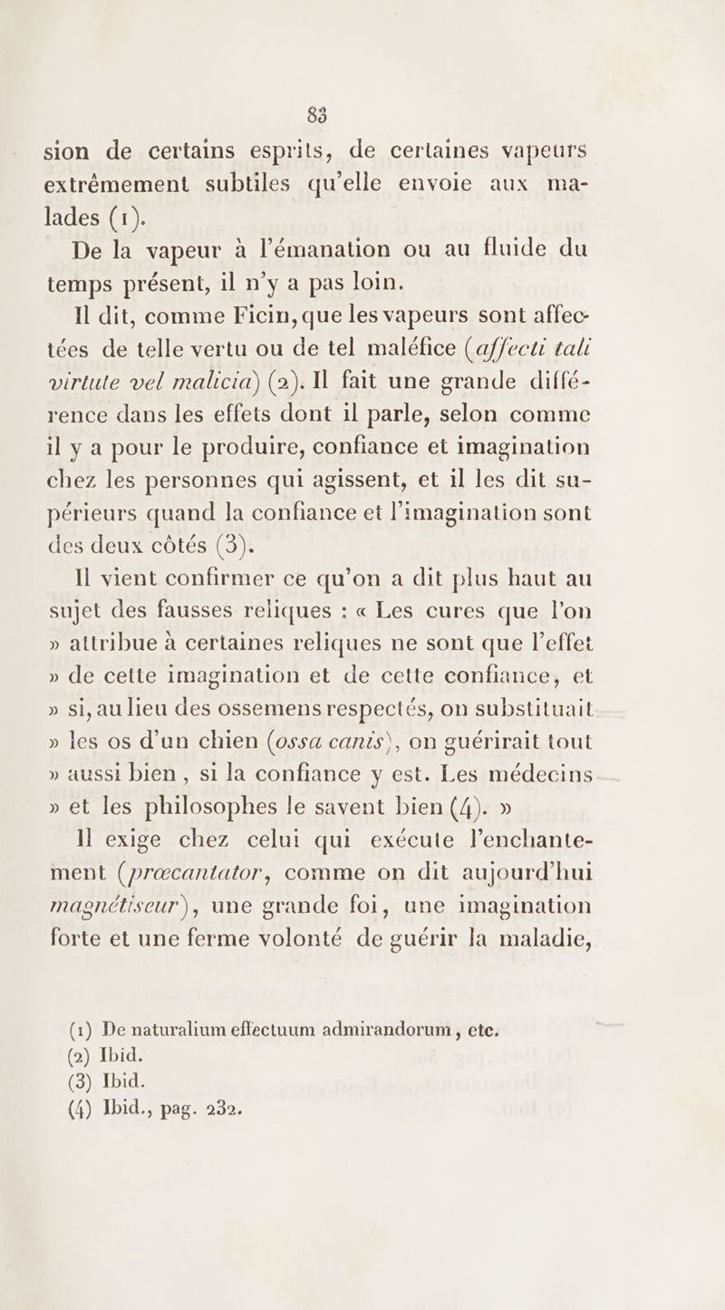 sion de certains esprits, de certaines vapeurs extrêmement subtiles qu’elle envoie aux ma- lades (1). De la vapeur à l’émanation ou au fluide du temps présent, il n°y a pas loin. Il dit, comme Ficin,que les vapeurs sont affec- tées de telle vertu ou de tel maléfice (affecti tali virtute vel malicia) (2). 1 fait une grande diffé- rence dans les effets dont 1l parle, selon comme il y a pour le produire, confiance et imagination chez les personnes qui agissent, et il les dit su- périeurs quand la confiance et l'imagination sont des deux côtés (3). Il vient confirmer ce qu’on a dit plus haut au sujet des fausses reliques : « Les cures que l’on » attribue à certaines reliques ne sont que leffet » de cette imagination et de cette confiance, et » si, au lieu des ossemens respectés, on substituait » les os d'un chien (ossa cants), on guérirait tout » aussi bien, si la confiance y est. Les médecins » et les philosophes le savent bien (4). » Il exige chez celui qui exécute l’enchante- ment (præcantator, comme on dit aujourd'hui masnétiseur), une grande foi, une imagination forte et une ferme volonté de guérir la maladie, (1) De naturalium effectuum admirandorum , ete. (2) Ibid. (3) Ibid.