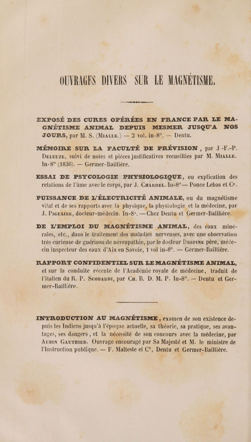OUVRAGES DIVERS SUR LE MAGNÉTINE, EXPOSÉ DES CURES OPÉRÉES EN FRANCE PAR LE MA- GNÉTISME ANIMAL DEPUIS MESMER JUSQU'A NOS JOURS, par M. S. (Miazce.) — 2 vol. in-8°. — Dentu. MÉMOIRE SUR LA FACULTÉ DE PRÉVISION , par J -F.-P. DeLreuze, suivi de notes el pièces justificatives recueillies par M. Mrazse. In-8° (1836). — Germer-Baillière. ESSAI DE PSYCOLOGIE PHYSIOLOGIQUE, ou explication des relations de l’âme avec le corps, par J. CHarpeL. In-8° — Ponce Lebas et Ce. PUISSANCE DE L'ÉLECTRICITÉ ANIMALE, ou du magnétisme vital et de ses rapports avec la physique, la physiologie et la médecine, par J. PiceatRE, docteur-médecin. In-8°. — Chez Dentu et Germer-Baillière. DE L'EMPLOI DU MAGNÉTISME ANIMAL, des éaux miné- rales, etc., dans le traitement des maladies nerveuses, avec une observalion très curieuse de guérison de névropathie, par le docteur Despine père, méce- cin inspecteur des eaux d’Aix en Savoie, 1 vol in-8°. — Germer-Baillière. RAPPORT CONFIDENTIEL SUR LE MAGNÉTISME AN IMAL, et sur la conduile récente de l’Académie rovale de médecine, traduit de l'italien du R. P. Scogaroi, par Cn. B. D. M. P. In-8°. — Dentu et Ger- mer-Baillière. INTRODUCTION AU MAGNÉTISME, examen de son existence de- puis les Indiens jusqu’à l’époque actuelle, sa théorie, sa pratique, ses avan- lages, ses dangers , et la nécessité de son concours avec la médecine, par AUBIN GAUTRIER. Ouvrage encouragé par Sa Majesté et M. le ministre de Vinstruction publique. — F. Malteste et C°, Dentu et Germer-Baillière.