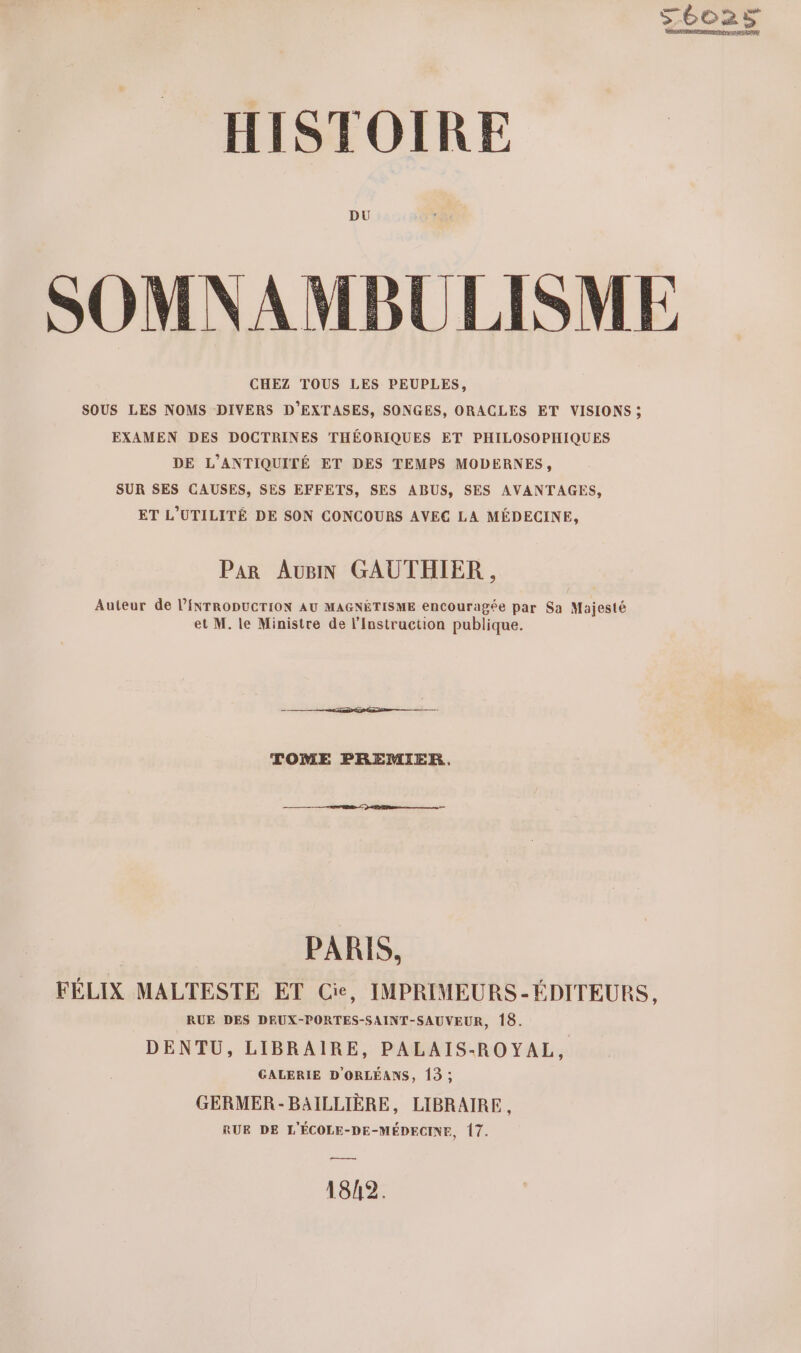 Féo2ÿ HISTOIRE DU SOMNAMBULISME CHEZ TOUS LES PEUPLES, SOUS LES NOMS DIVERS D’EXTASES, SONGES, ORACLES ET VISIONS ; EXAMEN DES DOCTRINES THÉORIQUES ET PHILOSOPHIQUES DE L'ANTIQUITÉ ET DES TEMPS MODERNES, SUR SES CAUSES, SES EFFETS, SES ABUS, SES AVANTAGES, ET L’UTILITÉ DE SON CONCOURS AVEC LA MÉDECINE, Par AUBIN GAUTHIER , Auteur de l’ÉNTRODUCTION AU MAGNÉTISME encouragée par Sa Majesté et M. le Ministre de l’Instruction publique. TOME PREMIER. PARIS, FÉLIX MALTESTE ET Cie, IMPRIMEURS-ÉDITEURS, RUE DES DEUX-PORTES-SAINT-SAUVEUR, 18. DENTU, LIBRAIRE, PALAIS-ROYAL, GALERIE D'ORLÉANS, 13 ; GERMER -BAILLIÈRE, LIBRAIRE, RUE DE L'ÉCOLE-DE-MÉDECINE, 17. 1842.