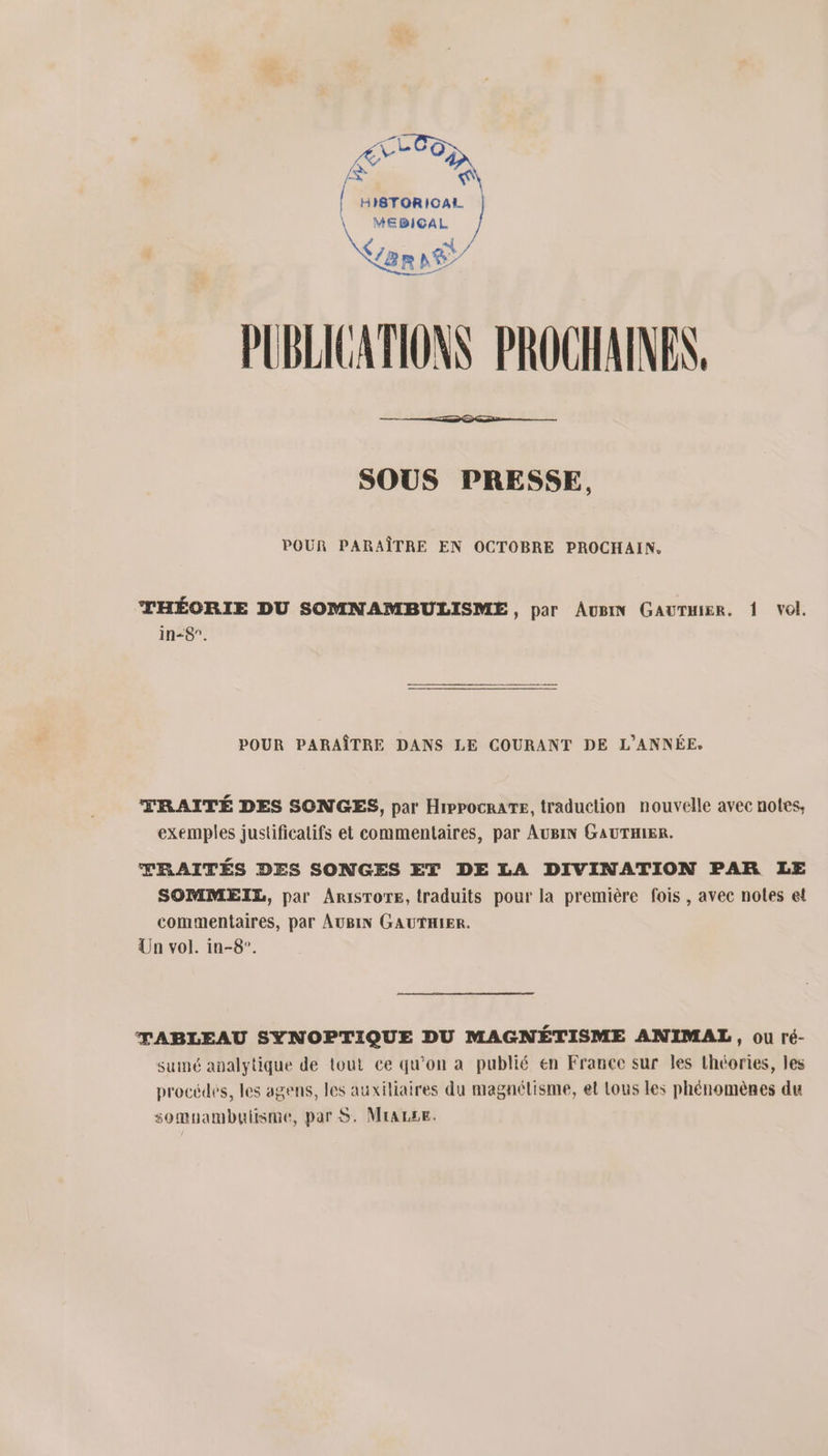 e 'e &lt; HISTORICAL. \ MEBICAL PUBLICATIONS PROCHAINES. SOUS PRESSE, POUR PARAÎTRE EN OCTOBRE PROCHAIN. THÉORIE DU SOMNAMBULISME, par Aug GauTmier. 1 vol. in-8”. POUR PARAÎTRE DANS LE COURANT DE L'ANNÉE, TRAITÉ DES SONGES, par Hippocrare, traduction nouvelle avec notes, exemples justificatifs et commentaires, par AUBIN GAUTHIER. TRAITÉS DES SONGES ET DE LA DIVINATION PAR LE SOMMEIL, par ArisTore, traduits pour la première fois , avec noles et commentaires, par AUBIN GAUTHIER. Un vol. in-8°. TABLEAU SYNOPTIQUE DU MAGNÉTISME ANIMAL, ou ré- sumé analytique de tout ce qu'on a publié en France sur les théories, les procédes, les agens, les auxiliaires du magnélisme, et Lous les phénomènes du somuambutisme, par S. Mrazse.