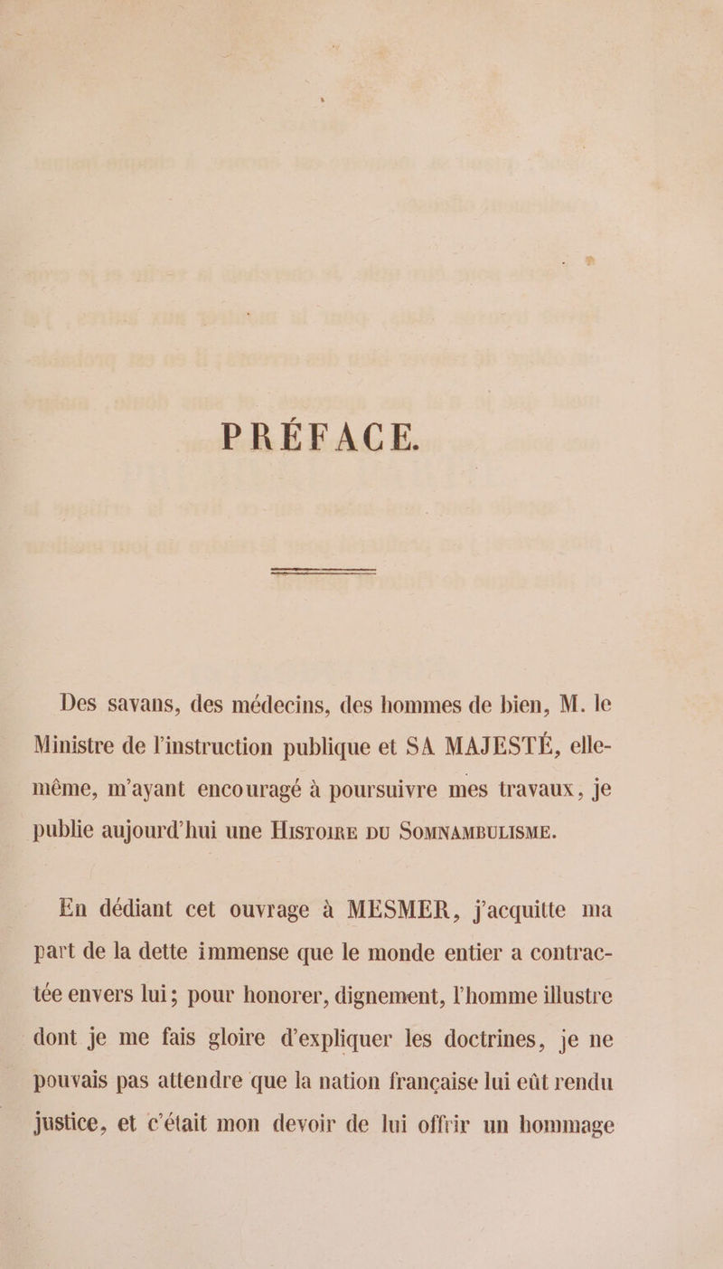 PRÉFACE. Des savans, des médecins, des hommes de bien, M. le Ministre de l'instruction publique et SA MAJESTÉ, elle- même, m'ayant encouragé à poursuivre mes travaux, je publie aujourd’hui une HisroiRE DU SOMNAMBULISME. En dédiant cet ouvrage à MESMER, j'acquitte ma part de la dette immense que le monde entier a contrac- iée envers lui; pour honorer, dignement, l'homme illustre dont je me fais gloire d'expliquer les doctrines, je ne pouvais pas attendre que la nation française lui eût rendu justice, et c'était mon devoir de lui offrir un hommage