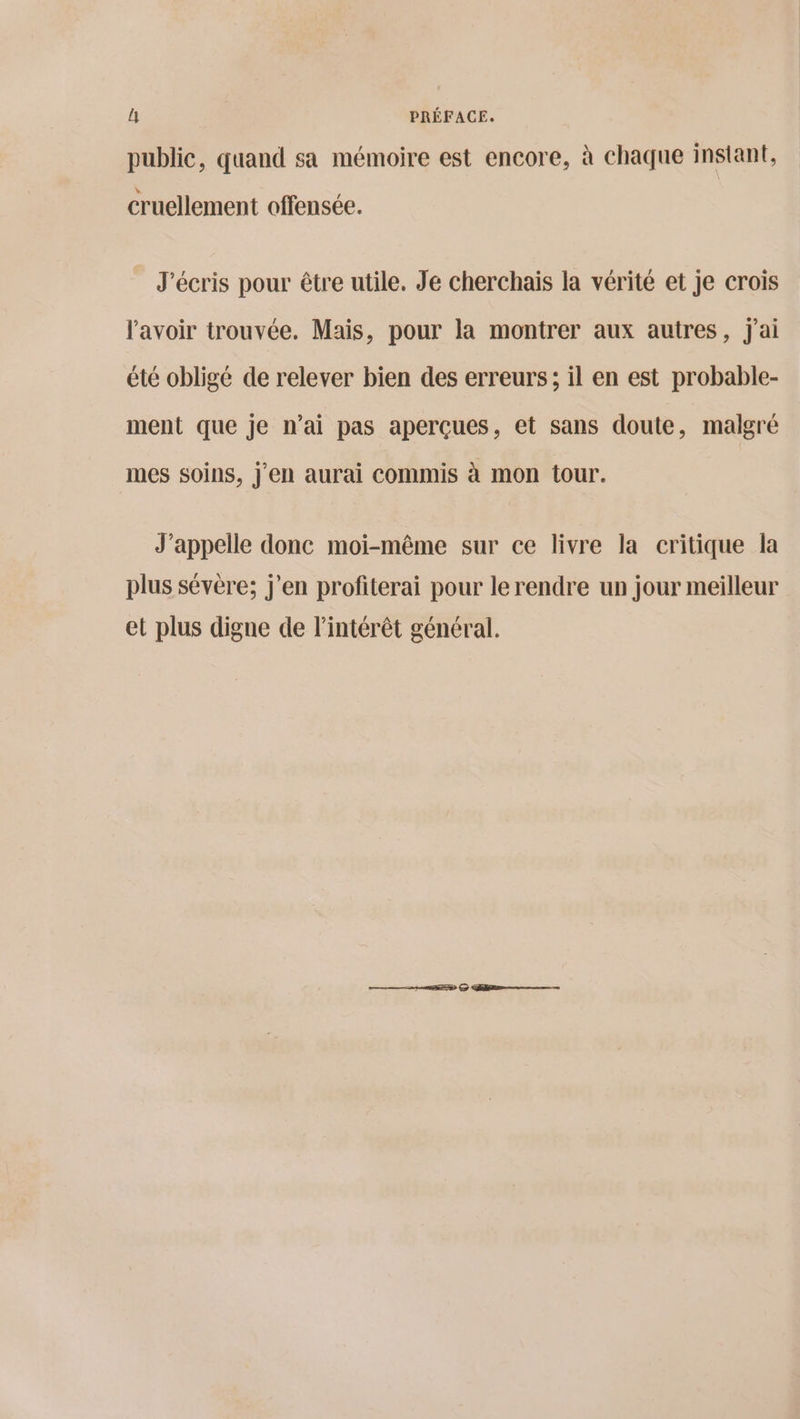 public, quand sa mémoire est encore, à chaque instant, cruellement offensée. J'écris pour être utile, Je cherchais la vérité et je crois l'avoir trouvée. Mais, pour la montrer aux autres, j'ai été obligé de relever bien des erreurs; il en est probable- ment que je n’ai pas aperçues, et sans doute, malgré mes soins, j'en aurai commis à mon tour. J’appelle donc moi-même sur ce livre la critique la plus sévère; j'en profiterai pour le rendre un jour meilleur et plus digne de l'intérêt général. men 2 2 mens