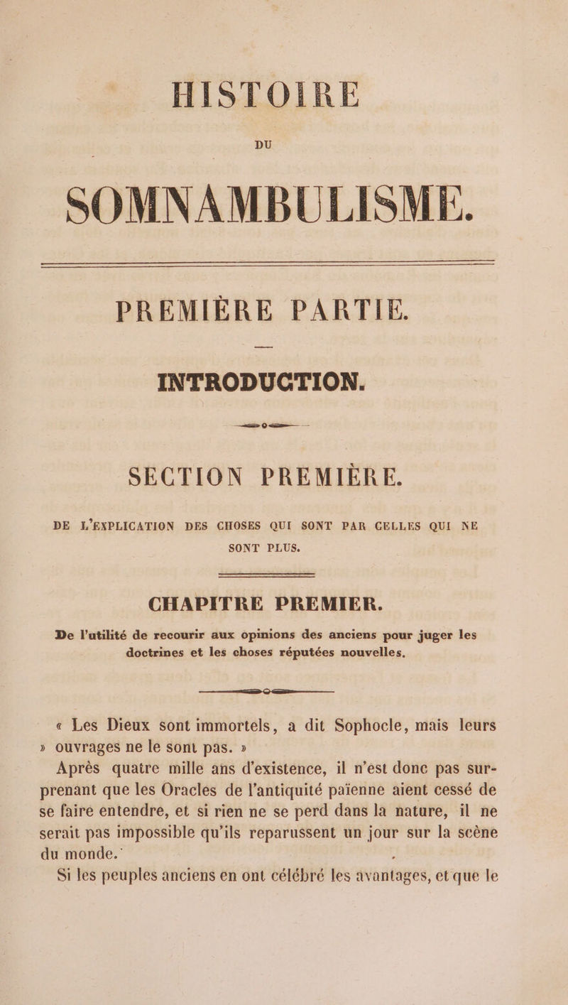 HISTOIRE DU SOMNAMBULISME. PREMIÈRE PARTIE. a INTRODUCTION. SECTION PREMIÈRE. DE L'’EXPLICATION DES CHOSES QUI SONT PAR CELLES QUI NE SONT PLUS. CHAPITRE PREMIER. De l'utilité de recourir aux opinions des anciens pour juger les doctrines et les choses réputées nouvelles, ES © ———— « Les Dieux sont immortels, a dit Sophocle, mais leurs » ouvrages ne le sont pas. » Après quatre mille ans d'existence, il n’est donc pas sur- prenant que les Oracles de l’antiquité païenne aient cessé de se faire entendre, et si rien ne se perd dans la nature, il ne serait pas Impossible qu’ils reparussent un jour sur la scène du monde. Si les peuples anciens en ont célébré les avantages, et que le
