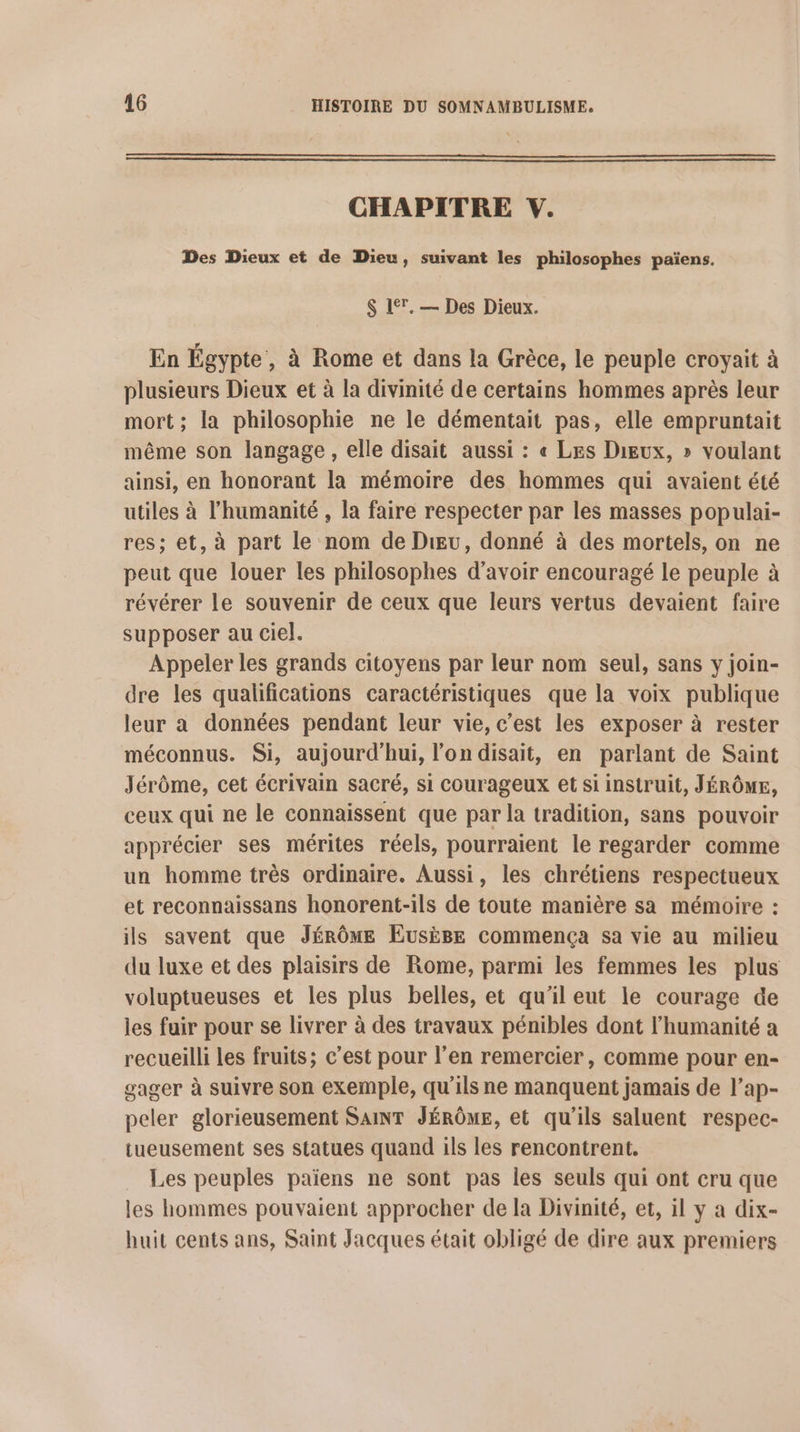CHAPITRE V. Des Dieux et de Dieu, suivant les philosophes païens. S 17. — Des Dieux. En Égypte, à Rome et dans la Grèce, le peuple croyait à plusieurs Dieux et à la divinité de certains hommes après leur mort; la philosophie ne le démentait pas, elle empruntait même son langage , elle disait aussi : « Les Dieux, » voulant ainsi, en honorant la mémoire des hommes qui avaient été utiles à l'humanité , la faire respecter par les masses populai- res; et, à part le nom de Div, donné à des mortels, on ne peut que louer les philosophes d’avoir encouragé le peuple à révérer le souvenir de ceux que leurs vertus devaient faire supposer au ciel. Appeler les grands citoyens par leur nom seul, sans y join- dre les qualifications caractéristiques que la voix publique leur a données pendant leur vie, c’est les exposer à rester méconnus. Si, aujourd'hui, l’on disait, en parlant de Saint Jérôme, cet écrivain sacré, si courageux et si instruit, JÉRÔME, ceux qui ne le connaissent que par la tradition, sans pouvoir apprécier ses mérites réels, pourraient le regarder comme un homme très ordinaire. Aussi, les chrétiens respectueux et reconnaissans honorent-ils de toute manière sa mémoire : ils savent que JÉRÔME Eusige commença sa vie au milieu du luxe et des plaisirs de Rome, parmi les femmes les plus voluptueuses et les plus belles, et qu’il eut le courage de les fuir pour se livrer à des travaux pénibles dont l'humanité a recueilli les fruits; c’est pour l’en remercier, comme pour en- gager à suivre son exemple, qu’ils ne manquent jamais de l’ap- peler glorieusement SAT JÉRÔME, et qu'ils saluent respec- tueusement ses statues quand ils les rencontrent. Les peuples païens ne sont pas les seuls qui ont cru que les hommes pouvaient approcher de la Divinité, et, il y a dix- huit cents ans, Saint Jacques était obligé de dire aux premiers