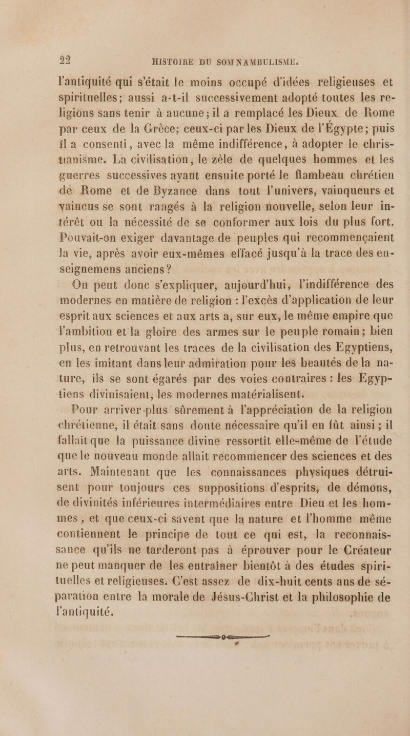 l'antiquité qui s'était le moins occupé d'idées religieuses et spirituelles; aussi a-t-il successivement adopté toutes les re- ligions sans tenir à aucune ; il a remplacé les Dieux de Rome par ceux de la Grèce; ceux-ci par les Dieux de l'Égypte; puis il a consenti, avec la même indifférence, à adopter le chris- tanisme. La civilisation, le zèle de quelques hommes et les guerres successives ayant ensuite porté le flambeau chrétien de Rome et de Byzance dans tout l'univers, vainqueurs et vaincus se sont rangés à la religion nouvelle, selon leur in- térêt ou la nécessité de se conformer aux lois du plus fort. Pouvait-on exiger davantage de peuples qui recommençaient la vie, après avoir eux-mêmes effacé jusqu'à la trace des en- seignemens anciens ? On peut donc s'expliquer, aujourd’hui, l'indifférence des modernes en matière de religion : l'excès d'application de leur esprit aux Sciences et aux arts a, sur eux, le même empire que l'ambition et la gloire des armes sur le peuple romam; bien plus, en retrouvant les traces de la civilisation des Egyptiens, en les imitant dans leur admiration pour les beautés de la na- ture, ils se sont égarés par des voies contraires : les Egyp- tiens divinisaient, les modernes matérialisent. Pour arriver-plus' sûrement à l'appréciation de la religion chrétienne, il était sans doute nécessaire qu'il en füt ainsi ; il fallhit que la puissance divine ressortit elle-même de l'étude que le nouveau monde allait recommencer des sciences et des arts. Maintenant que les connaissances physiques détrui- sent pour toujours ces suppositions d'esprits;, de démons, de divinités inférieures intermédiaires entre Dieu et les hom- mes , et que ceux-ci savent que la nature et l'homme même contiennent le principe de tout ce qui est, la reconnais- sance qu'ils ne tarderont pas à éprouver pour le Créateur ne peut manquer de les entraîner bientôt à des études spiri- tuelles et religieuses. C'est assez de dix-huit cents ans de sé- paration entre la morale de Jésus-Christ et la ER eNE de l'antiquité.