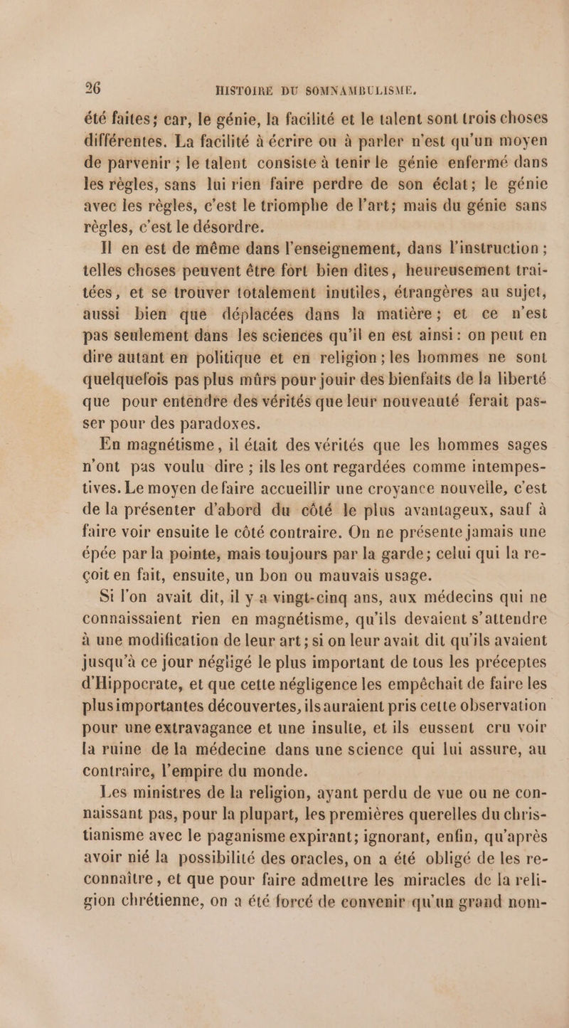 été faites; car, le génie, la facilité et le talent sont trois choses différentes. La facilité à écrire on à parler n’est qu'un moyen de parvenir ; le talent consiste à tenir le génie enfermé dans les règles, sans lui rien faire perdre de son éclat; le génie avec les règles, c’est le triomphe de l’art; mais du génie sans règles, c'est le désordre. Il en est de même dans l’enseignement, dans l'instruction ; telles choses peuvent être fort bien dites, heureusement trai- tées, et se trouver totalement inutiles, étrangères au sujet, aussi bien que déplacées dans la matière; et ce n'est pas seulement dans les sciences qu’il en est ainsi: on peut en dire autant en politique et en religion; les hommes ne sont quelquefois pas plus mûrs pour jouir des bienfaits de Ja liberté que pour entendre des vérités que leur nouveauté ferait pas- ser pour des paradoxes. En magnétisme, il était des vérités que les hommes sages n'ont pas voulu dire ; ils les ont regardées comme intempes- tives. Le moyen defaire accueillir une croyance nouvelle, c'est de la présenter d'abord du côté le plus avantageux, sauf à faire voir ensuite le côté contraire. On ne présente jamais une épée par la pointe, mais toujours par la garde; celui qui la re- çoit en fait, ensuite, un bon ou mauvais usage. Si l'on avait dit, il y a vingt-cinq ans, aux médecins qui ne connaissaient rien en magnétisme, qu'ils devaient s'attendre à une modification de leur art ; si on leur avait dit qu'ils avaient jusqu’à ce jour négiigé le plus important de tous les préceptes d'Hippocrate, et que cette négligence les empéchait de faire les plusimportantes découvertes, ils auraient pris cette observation pour une extravagance et une insulte, et ils eussent cru voir la ruine de la médecine dans une science qui lui assure, au contraire, l'empire du monde. Les ministres de la religion, ayant perdu de vue ou ne con- naissant pas, pour la plupart, les premières querelles du chris- tianisme avec le paganisme expirant; ignorant, enfin, qu'après avoir nié la possibilité des oracles, on a été obligé de les re- connaitre , et que pour faire admettre les miracles de la reli- gion chrétienne, on a été forcé de convenir qu'un grand nom-