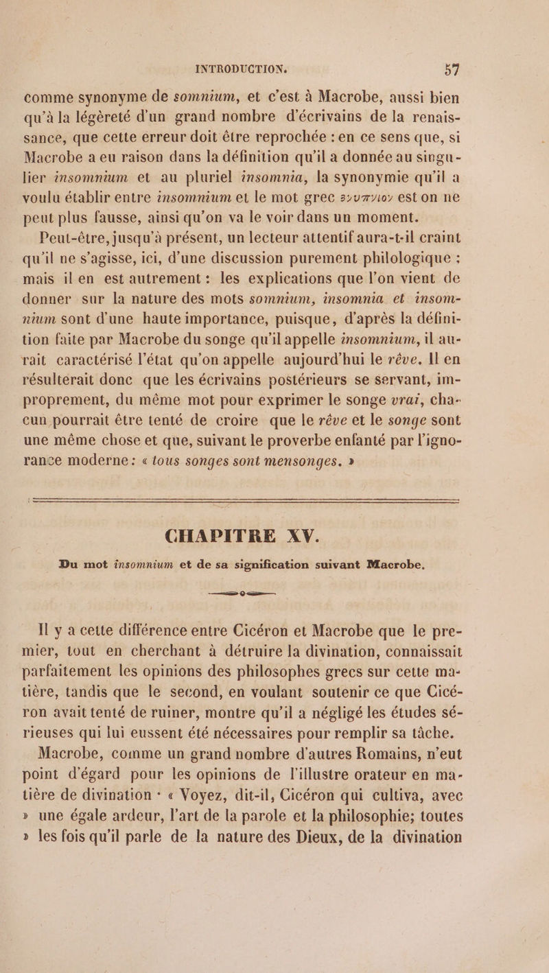 comme synonyme de somnium, et c’est à Macrobe, aussi bien qu’à la légèreté d'un grand nombre d'écrivains de la renais- sance, que cette erreur doit être reprochée : en ce sens que, si Macrobe a eu raison dans la définition qu'il a donnée au singu - lier insomnium et au pluriel insomnia, la synonymie qu'il a voulu établir entre insomnium et le mot grec s>u70; est on ne peut plus fausse, ainsi qu’on va le voir dans un moment. Peut-être, jusqu’à présent, un lecteur attentif aura-t-1l craint qu'il ne s'agisse, ici, d’une discussion purement philologique ; mais ilen est autrement: les explications que l’on vient de donner sur la nature des mots somnium, insomnia et insomi- nium sont d'une haute importance, puisque, d’après la défini- tion faite par Macrobe du songe qu'il appelle insomnium, 1l au- rait caractérisé l’état qu’on appelle aujourd'hui le rêve. Il en résulterait donc que les écrivains postérieurs se servant, im- proprement, du même mot pour exprimer le songe vrai, cha- cun pourrait être tenté de croire que le rêve et le songe sont une même chose et que, suivant le proverbe enfanté par l’igno- rance moderne: « tous songes sont mensonges. » CHAPITRE XV. Du mot insomnium et de sa signification suivant Macrobe, ss $ — Il y a cette différence entre Cicéron et Macrobe que le pre- mier, tout en cherchant à détruire la divination, connaissait parfaitement les opinions des philosophes grecs sur cette ma- tière, tandis que le second, en voulant soutenir ce que Cicé- ron avait tenté de ruiner, montre qu’il a négligé les études sé- rieuses qui lui eussent été nécessaires pour remplir sa tâche. Macrobe, comme un grand nombre d'autres Romains, n’eut point d’'égard pour les opinions de l'illustre orateur en ma- tière de divination * « Voyez, dit-il, Cicéron qui cultiva, avec » une égale ardeur, l’art de la parole et la philosophie; toutes » les fois qu'il parle de la nature des Dieux, de la divination