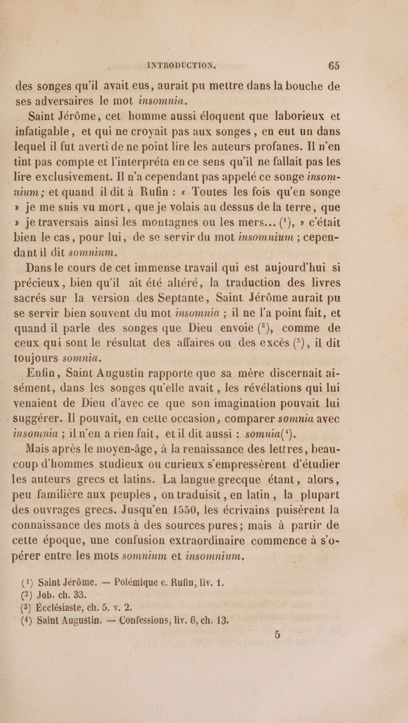 des songes qu'il avait eus, aurait pu mettre dans la bouche de ses adversaires le mot 2nsomnia. Saint Jérôme, cet homme aussi éloquent que laborieux et infatigable, et qui ne croyait pas aux songes , en eut un dans lequel il fut averti de ne point lire les auteurs profanes. Il n’en tint pas compte et l'interpréta en ce sens qu'il ne fallait pas les lire exclusivement. Il n’a cependant pas appelé ce songe 2nsom- nium ; et quand il dit à Rufin : « Toutes les fois qu’en songe » je me suis vu mort, que je volais au dessus de la terre, que » jetraversais ainsi les montagnes ou les mers... (!), » c'était bien le cas, pour lui, de se servir du mot 2nsomnium ; cepen- dant il dit somnium. Dans le cours de cet immense travail qui est aujourd'hui si précieux, bien qu’il ait été aliéré, la traduction des livres sacrés sur la version des Septante, Saint Jérôme aurait pu se servir bien souvent du mot #nsomnia ; il ne l’a point fait, et quand il parle des songes que Dieu envoie (*), comme de ceux qui sont le résultat des affaires ou des excès (5), il dit toujours somnia. | Enfin, Saint Augustin rapporte que sa mère discernait ai- sément, dans les songes qu'elle avait , les révélations qui lui venaient de Dieu d'avec ce que son imagination pouvait lui suggérer. Îl pouvait, en cette occasion, comparer somnia avec msomna ; iln'en a rien fait, etil dit aussi : somnia(‘). Mais après le moyen-âge, à la renaissance des lettres, beau- coup d'hommes studieux ou curieux s’'empressèrent d'étudier les auteurs grecs et latins. La langue grecque étant, alors, peu familière aux peuples, on traduisit , en latin, la plupart des ouvrages grecs. Jusqu'en 1550, les écrivains puisèrent la connaissance des mots à des sources pures; mais à parur de cette époque, une confusion extraordinaire commence à $o- pérer entre les mots somnium et insomnium. (1) Saint Jérôme. — Polémique c. Rufin, liv. 1. (2) Job. ch. 33. (3) Écelésiaste, ch. 5. v. 2. (4) Saint Augustin, — Confessions, liv, 6, ch. 15.