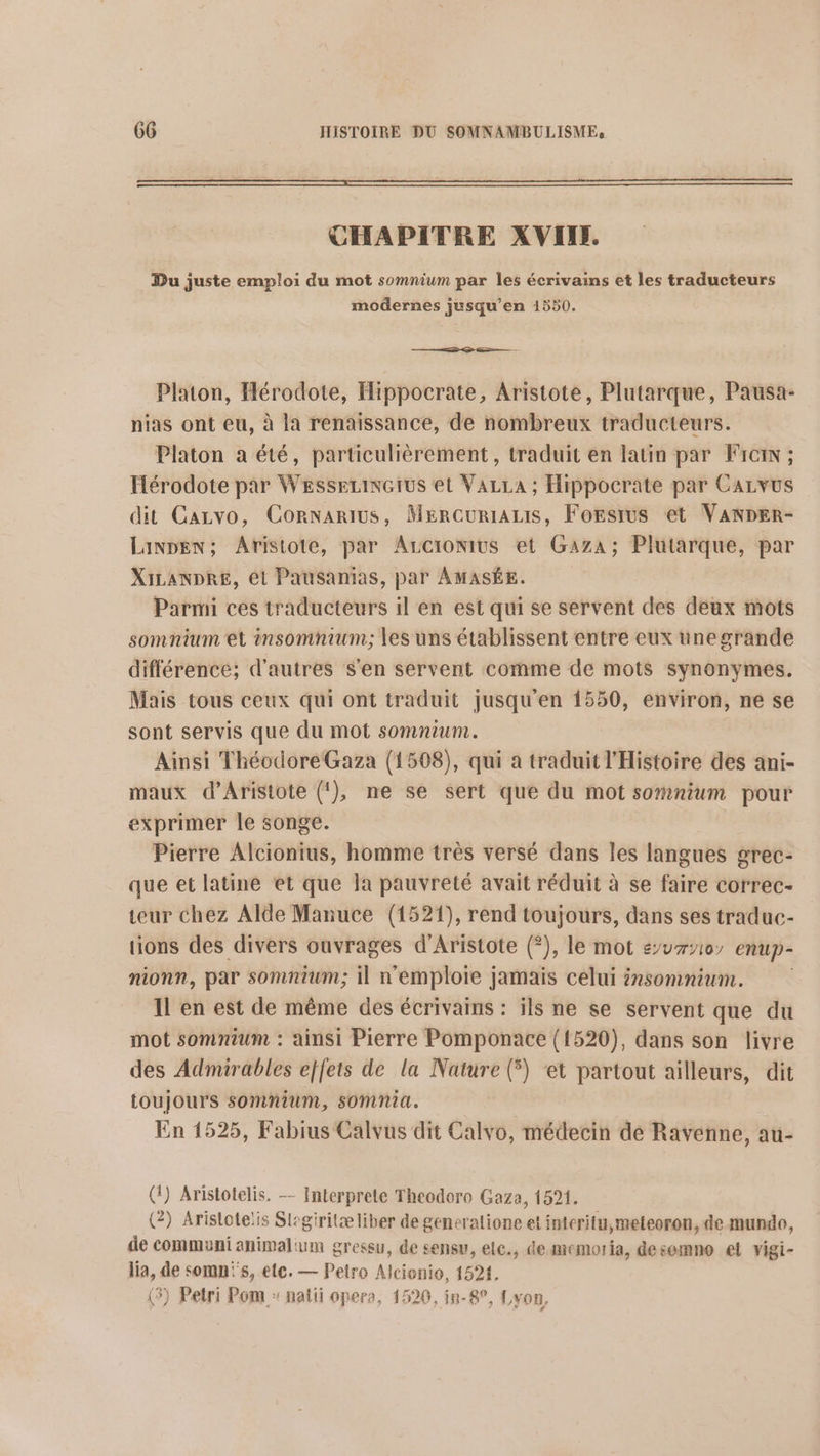 CHAPITRE XVIN. Du juste emploi du mot somnium par les écrivains et les traducteurs modernes jusqu’en 1550. Platon, Hérodote, Hippocrate, Aristote, Plutarque, Pausa- nias ont eu, à la renaissance, de nombreux traducteurs. Platon à été, particulièrement, traduit en latin par Fircin ; Hérodote par WessezinGius et VazLa ; Hippocrate par CALvUS dit Cazvo, Cornarius, MerCuRIALIS, FoEsrus et VANDER- Linpen; Aristote, par Arcionius et Gaza; Plutarque, par XILANDRE, ét Pausanias, par AMASÉE. Parmi ces traducteurs il en est qui se servent des deux mots somnium et insomnium; les uns établissent entre eux une grande différence; d'autres s'en servent comme de mots synonymes. Mais tous ceux qui ont traduit jusqu'en 1550, environ, ne se sont servis que du mot somnium. Ainsi Théodore Gaza (1508), qui a traduit l'Histoire des ani- maux d’Aristote (!), ne se sert que du mot somnium pour exprimer le songe. Pierre Alcionius, homme très versé dans les langues grec- que et latine et que la pauvreté avait réduit à se faire correc- teur chez Alde Manuce (1521), rend toujours, dans ses traduc- tions des divers ouvrages d’Aristote (?), le mot su710 enup- nionn, par somnium; il n'emploie jamais celui énsomnium. Il en est de même des écrivains : ils ne se servent que du mot somnium : ainsi Pierre Pomponace (1520), dans son livre des Admirables effets de la Nature (5) et partout ailleurs, dit toujours somnium, somnia. En 1525, Fabius Calvus dit Calvo, médecin de Ravenne, au- (1) Aristotelis. — Interprete Theodoro Gaza, 1521. (2) Arislotelis Slegiritæliber de generatione et interitu,meteoron, de mundo, de common animal um gressu, de sensw, elc., de miemoria, desemno el vigi- lia, de somnis, etc. — Pelro Alcionio, 1524. 3) Petri Pom : natii opere, 1520, in-8°, Lyon,