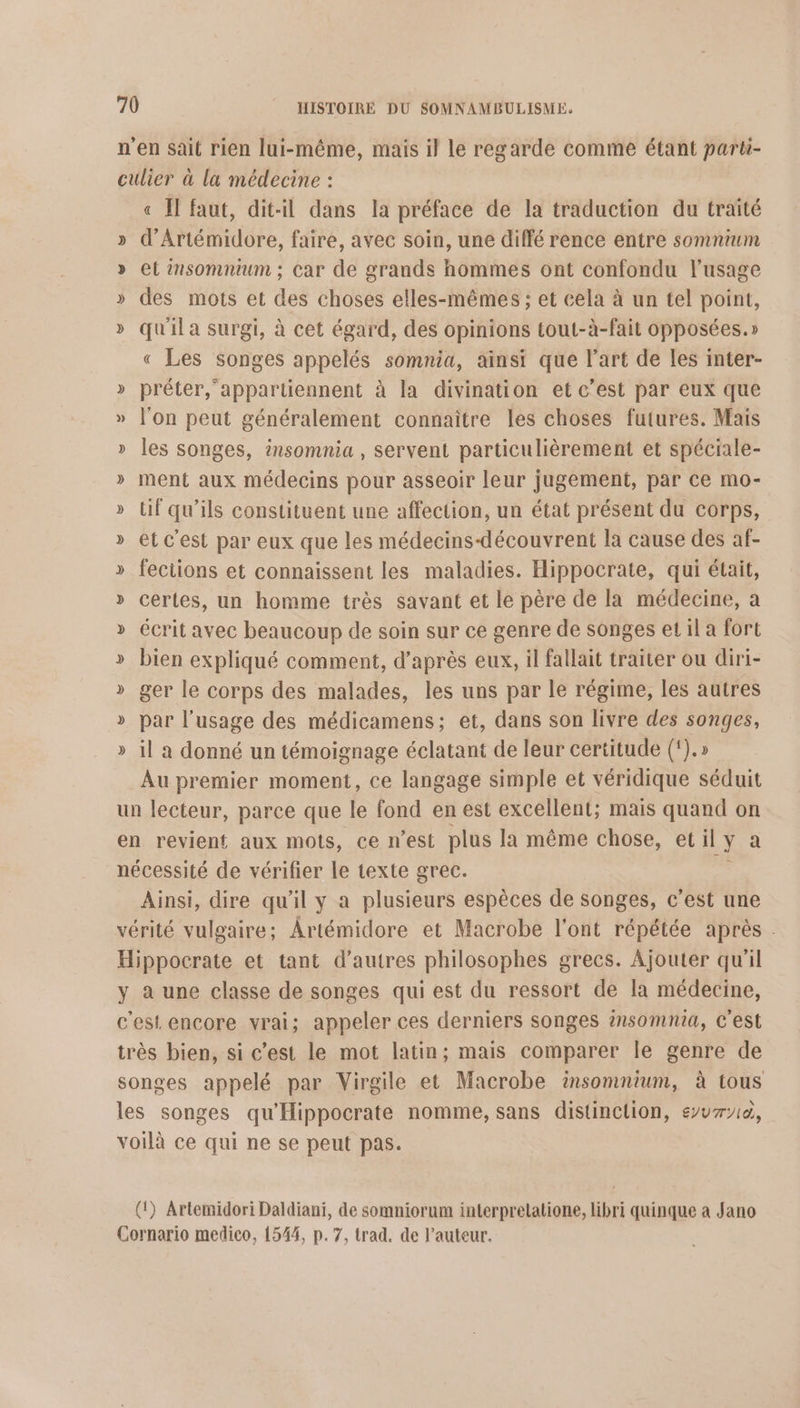 n'en sait rien lui-même, mais il le regarde comme étant parti- culier à la médecine : « I faut, dit-il dans la préface de la traduction du traité » d’Artémidore, faire, avec soin, une diffé rence entre somnium » et insomnium ; car de grands hommes ont confondu l'usage » des mots et des choses elles-mêmes ; et cela à un tel point, » qu'il a surgi, à cet égard, des opinions tout-à-fait opposées.» « Les songes appelés somnia, ainsi que l’art de les inter- » préter, ‘appartiennent à la divination et c’est par eux que » l'on peut généralement connaître les choses futures. Mais » les songes, insomnia , servent particulièrement et spéciale- » ment aux médecins pour asseoir leur jugement, par ce mo- » if qu’ils constituent une affection, un état présent du corps, » etc’est par eux que les médecins-découvrent la cause des af- » fections et connaissent les maladies. Hippocrate, qui était, » certes, un homme très savant et le père de la médecine, a » écrit avec beaucoup de soin sur ce genre de songes et il a fort >» bien expliqué comment, d’après eux, il fallait traiter ou diri- » ger le corps des malades, les uns par le régime, les autres » par l'usage des médicamens; et, dans son livre des songes, » il a donné un témoignage éclatant de leur certitude (‘).» Au premier moment, ce langage simple et véridique séduit un lecteur, parce que le fond en est excellent; mais quand on en revient aux mots, ce n’est plus la même chose, etil ya nécessité de vérifier le texte grec. Ainsi, dire qu'il y a plusieurs espèces de songes, c’est une vérité vulgaire; Artémidore et Macrobe l'ont répétée après . Hippocrate et tant d’autres philosophes grecs. Ajouter qu'il y à une classe de songes qui est du ressort de la médecine, c'est encore vrai; appeler ces derniers songes insomnia, c'est très bien, si c’est le mot latin; mais comparer le genre de songes appelé par Virgile et Macrobe insomnium, à tous les songes qu'Hippocrate nomme, sans distinclion, euro, voilà ce qui ne se peut pas. (1) Artemidori Daldiani, de somniorum interpretatione, libri quinque a Jano Cornario medico, 1544, p. 7, trad. de l’auteur.