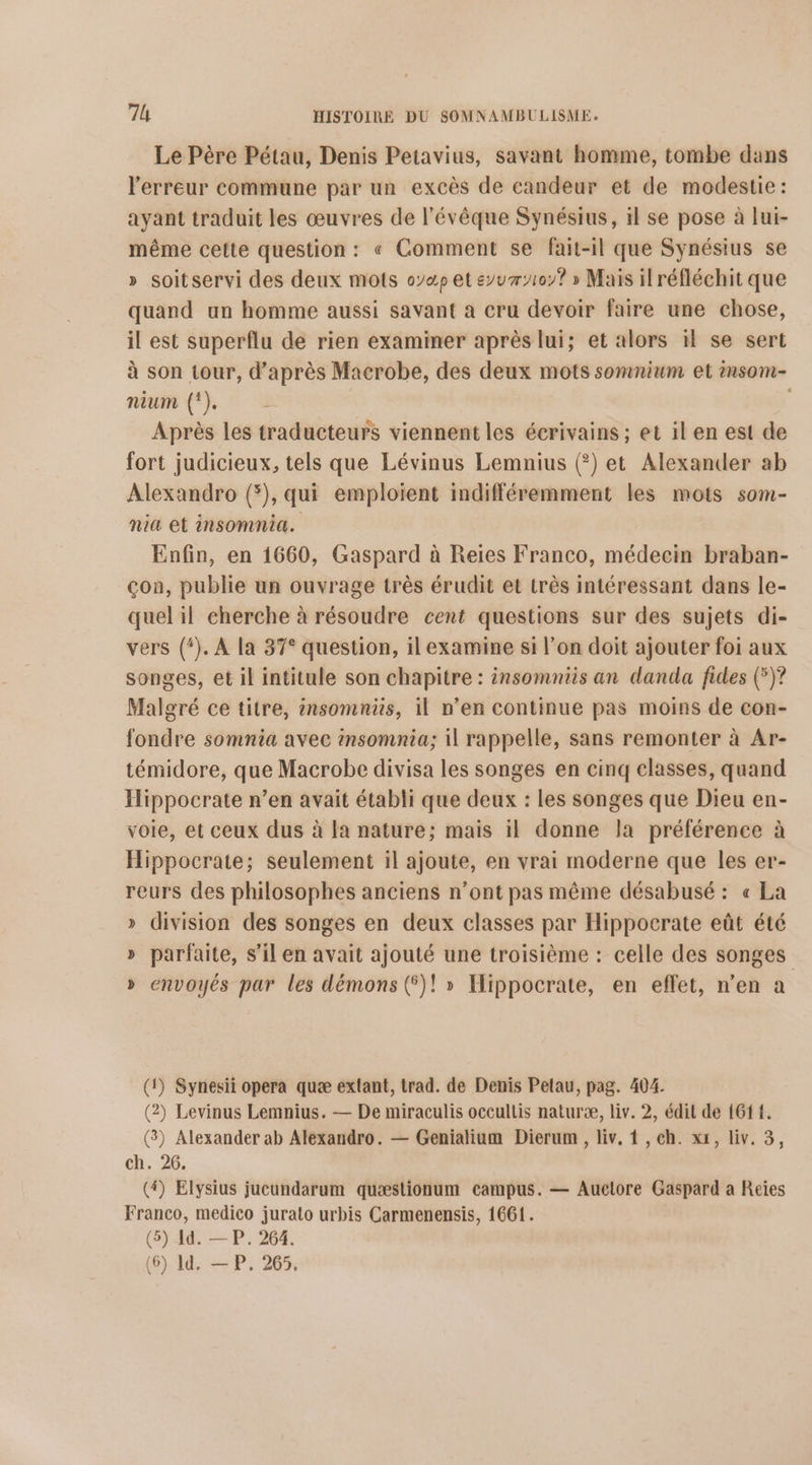 Le Père Pétau, Denis Petavius, savant homme, tombe dans l'erreur commune par un excès de candeur et de modestie: ayant traduit les œuvres de l'évêque Synésius, il se pose à lui- même cette question: « Comment se fait-il que Synésius se » soitservi des deux mots o7æp et eyur107? » Mais il réfléchit que quand un homme aussi savant a cru devoir faire une chose, il est superflu de rien examiner après lui; et alors 1 se sert à son tour, d’après Macrobe, des deux mots somnium et insom- nium (!). | Après les traducteurs viennent les écrivains ; et il en est de fort judicieux, tels que Lévinus Lemnius (?) et Alexander ab Alexandro (*), qui emploient indifféremment les mots som- nia et insomnia. Enfin, en 1660, Gaspard à Reiïes Franco, médecin braban- çon, publie un ouvrage très érudit et très intéressant dans le- quel il cherche à résoudre cent questions sur des sujets di- vers (*). A la 37° question, il examine si l’on doit ajouter foi aux songes, et il intitule son chapitre : insomniis an danda fides (°)? Malgré ce titre, ènsomniüis, il n’en continue pas moins de con- fondre somnia avec insomnia; il rappelle, sans remonter à Ar- témidore, que Macrobe divisa les songes en cinq classes, quand Iippocrate n’en avait établi que deux : les songes que Dieu en- voie, et ceux dus à Fa nature; mais il donne la préférence à Hippocrate; seulement il ajoute, en vrai moderne que les er- reurs des philosophes anciens n’ont pas même désabusé : « La » division des songes en deux classes par Hippocrate eût été » parfaite, s’il en avait ajouté une troisième : celle des songes » envoyés par les démons ()! » Hippocrate, en effet, n’en a (1) Synesii opera quæ exlant, trad. de Denis Petau, pag. 404. (2) Levinus Lemnius. — De miraculis occullis naturæ, liv. 2, édit de {61 {. (3) Alexander ab Alexandro. — Genialium Dierum , liv, 1 , ch. xx, liv. 3, ch. 26. (4) Elysius jucundarum quæstionum campus. — Auctore Gaspard a Reies Franco, medico jurato urbis Carmenensis, 1661. (5) Id. — P. 264.