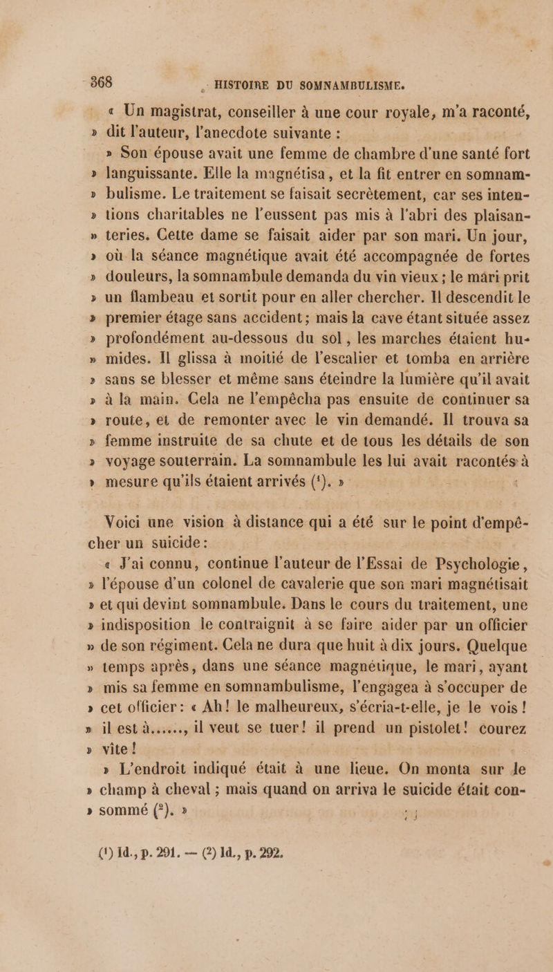 « Un magistrat, conseiller à une cour royale, m’a raconté, dit l’auteur, l’anecdote suivante : » Son épouse avait une femme de chambre d’une santé fort languissante. Elle la magnétisa , et la fit entrer en somnam- bulisme. Le traitement se faisait secrètement, car ses inten- tions charitables ne l’eussent pas mis à l'abri des plaisan- teries. Cette dame se faisait aider par son mari. Un jour, où la séance magnétique avait été accompagnée de fortes douleurs, la somnambule demanda du vin vieux ; le mari prit un flambeau et sortit pour en aller chercher. Il descendit le premier étage sans accident; mais la cave étant située assez profondément au-dessous du sol , les marches étaient hu- mides. Il glissa à moitié de l'escalier et tomba en arrière sans se blesser et même sans éteindre la lumière qu'il avait à la main. Cela ne l’empêcha pas ensuite de continuer sa route, et de remonter avec le vin demandé. Il trouva sa femme instruite de sa chute et de tous les détails de son voyage souterrain. La somnambule les lui avait racontés à mesure qu'ils étaient arrivés (!). » Voici une vision à distance qui a été sur le point d’empê- « J'ai connu, continue l’auteur de l'Essai de Psychologie, l'épouse d'un colonel de cavalerie que son mari magnétisait et qui devint somnambule. Dans le cours du traitement, une indisposition le contraignit à se faire aider par un officier de son régiment. Cela ne dura que huit à dix jours. Quelque temps après, dans une séance magnétique, le mari, ayant mis sa femme en somnambulisme, l’engagea à s'occuper de cet officier : « Ah! le malheureux, s’écria-t-elle, je le vois! il est à..…., 1] veut se tuer! il prend un pistolet! courez vite ! | » L'endroit indiqué était à une lieue. On monta sur de champ à cheval ; mais quand on arriva le suicide était con- sommé (?). » FES