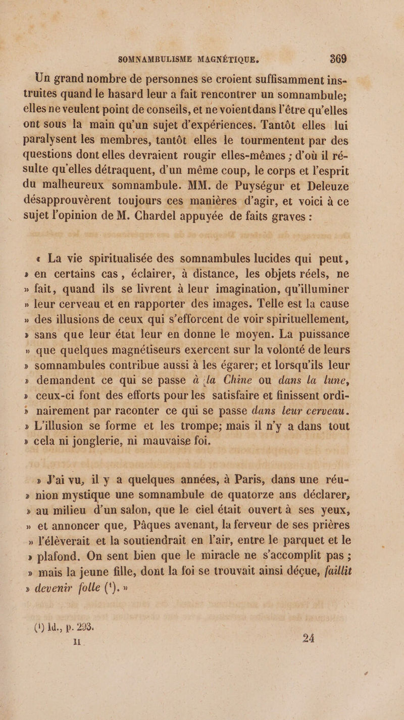 Un grand nombre de personnes se croient suffisamment ins- truites quand le hasard leur à fait rencontrer un somnambule; elles ne veulent point de conseils, et ne voient dans l'être qu’elles Ont sous la main qu’un sujet d'expériences. Tantôt elles lui paralysent les membres, tantôt elles le tourmentent par des questions dont elles devraient rougir elles-mêmes ; d’où il ré- Sulte qu'elles détraquent, d’un même coup, le corps et l'esprit du malheureux somnambule. MM. de Puységur et Deleuze désapprouvèrent toujours ces manières d'agir, et voici à ce sujet l'opinion de M. Chardel appuyée de faits graves : « La vie spiritualisée des somnambules lucides qui peut, » en certains cas, éclairer, à distance, les objets réels, ne » fait, quand ils se livrent à leur imagination, qu'illuminer » leur cerveau et en rapporter des images. Telle est la cause » des illusions de ceux qui s’efforcent de voir spirituellement, » sans que leur état leur en donne le moyen. La puissance » que quelques magnétiseurs exercent sur la volonté de leurs somnambules contribue aussi à les égarer; et lorsqu'ils leur demandent ce qui se passe à la Chine ou dans la lune, ceux-ci font des efforts pour les satisfaire et finissent ordi- nairement par raconter ce qui se passe dans leur cerveau. L'illusion se forme et les trompe; mais il n’y a dans tout cela ni jonglerie, ni mauvaise foi. ÿ 2 S VS ÿVt » J'ai vu, il y à quelques années, à Paris, dans une réu- » nion mystique une somnambule de quatorze ans déclarer, » au milieu d’un salon, que le ciel était ouvert à ses yeux, » et annoncer que, Pâques avenant, la ferveur de ses prières » l’élèverait et la soutiendrait en l'air, entre le parquet et le » plafond. On sent bien que le miracle ne s’accomplit pas ; » mais la jeune fille, dont la foi se trouvait ainsi déçue, faillit » devenir folle (‘).» (1) 1d., p. 298. 1 24