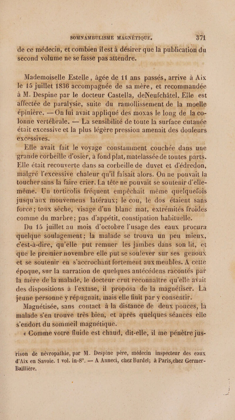 de ce médecin, et combien ilest à désirer que la publication du second volume ne se fasse pas attendre. Mademoiselle Estelle , âgée de 11 ans passés, arrive à Le le 15 juillet 1836 accompagnée de sa mère, et recommandée à M. Despine par le docteur Castella, deNeufchâtel. Elle est affectée de paralysie, suite du ramollissement de la moelle épinière. —On lui avait appliqué des moxas le long de Ja co- lonne vertébrale. — La sensibilité de toute la surface cutanée était excessive et la plus légère pression amenait Le douleurs excessives. | Elle avait fait le voyage ‘constamment couchée dans une grande corbeille d’osier, à fond plat, matelassée de toutes parts. Elle était recouverte dans sa corbeille de duvet et d'édredon, malgré l'excessive chaleur qu'il faisait alors. On ne pouvait la toucher sans la faire crier. La tête ne pouvait se soutenir d elle- même. Un torticolis fréquent empéchait même quelquefois jusqu'aux mouvemens latéraux; le cou, le dos étaient sans force ; toux sèche, visage d’un blanc mat, extrémités froides comme du marbre; pas d'appétit, constipation habituelle. Du 15 juillet au mois d'octobre l'usage des eaux procura quelque soulagement; la malade se trouva un peu mieux, c’est-à-dire, qu’elle put remuer les jambes dans son ht, et que le premier novembre elle put se soulever sur ses genoux et se soutenir en s’accrochant fortement aux meubles. À cette époque, sur la narration de quelques antécédens racontés par la mère de la malade, le docteur crut reconnaître qu'elle avait des dispositions à l’extase, il proposa de la magnétiser. La jeune personne y répugnait, mais elle finit par y consentir. Magnétisée, sans contact à la distance de deux pouces, la malade s’en trouve très bien, et après quelques séances elle s'endort du sommeil magnétique. « Comme votre fluide est chaud, dit- elle, il me fiénêtré jus- rison de névropathie, par M. Despine père, médecin inspecteur des eaux d'Aix en Savoie. 1 vol. in-8°. — A Anneci, chez Burdel; à Paris,chez Germer- Baillière,