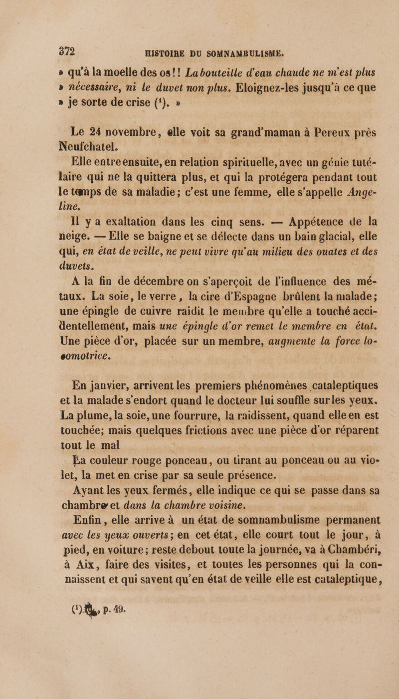 &amp; » qu'à la moelle des os! ! La bouteille d'eau chaude ne m'est plus » nécessaire, ni le duvet non plus. Eloignez-les jusqu’à ce que » je sorte de crise (!). » Le 24 novembre, elle voit sa grand'maman à Pereux près Neufchatel. Elle entre ensuite, en relation spirituelle, avec un génie tuté- laire qui ne la quittera plus, et qui la protégera pendant tout le tamps de sa maladie ; c’est une femme, elle s’appelle Ange- line. Il y a exaltation dans les cinq sens. — Appétence de la neige. — Elle se baigne et se délecte dans un bain glacial, elle qui, en état de veille, ne peut vivre qu'au milieu des ouates et des duvets. A la fin de décembre on s'aperçoit de l'influence des mé- taux. La soie, le verre, la cire d'Espagne brûlent la malade; une épingle de cuivre raidit le membre qu’elle a touché acci- dentellement, mais une épingle d’or remet le membre en état. Une pièce d’or, placée sur un membre, augmente la force lo- éomotrice. En janvier, arrivent les premiers phénomènes cataleptiques et la malade s'endort quand le docteur lui souffle surles yeux. La plume, la soie, une fourrure, la raidissent, quand elle en est touchée; mais qnpiques frictions avec une pièce d'or réparent tout le mal Ea couleur rouge ponceau, ou ürant au ponceau où au vio- let, la met en crise par sa seule présence. Ayant les yeux fermés, elle indique ce qui se passe dans sa chambre et dans la chambre voisine. Enfin , elle arrive à un état de somnambulisme permanent avec les yeux ouverts; en cet état, elle court tout le jour, à pied, en voiture; reste debout toute la journée, va à Chambéri, à Aix, faire des visites, et toutes les personnes qui la con- naissent et qui savent qu’en état de veille elle est cataleptique, (A p. 49.