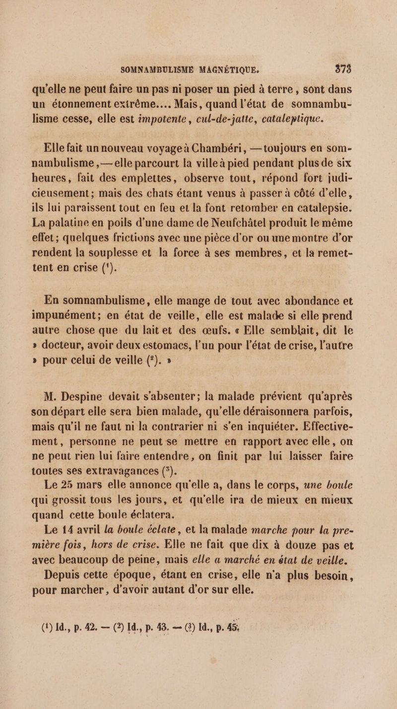 qu’elle ne peut faire un pas ni poser un pied à terre , sont dans un étonnement extrême... Mais, quand l’état de somnambu- lisme cesse, elle est impotente, cul-de-jatte, cataleptique. Elle fait un nouveau voyage à Chambéri, — toujours en som- nambulisme ,— elle parcourt la ville à pied pendant plus de six heures, fait des emplettes, observe tout, répond fort judi- cieusement ; mais des chats étant venus à passer à côté d'elle, ils lui paraissent tout en feu et la font retomber en catalepsie. La palatine en poils d’une dame de Neufchâtel produit le même effet; quelques frictions avec une pièce d'or ou une montre d’or rendent la souplesse et la force à ses membres, et la remet- tent en crise (‘). En somnambulisme, elle mange de tout avec abondance et impunément; en état de veille, elle est malade si elle prend autre chose que du laitet des œufs. « Elle semblait, dit le » docteur, avoir deux estomacs, l’un pour l'état de crise, l’autre » pour celui de veille (?). » M. Despine devait s’absenter; la malade prévient qu'après son départ elle sera bien malade, qu’elle déraisonnera parfois, mais qu’il ne faut ni la contrarier ni s'en inquiéter. Effective- ment, personne ne peut se mettre en rapport avec elle, on pe peut rien lui faire entendre, on finit par lui laisser faire toutes ses extravagances (°). Le 25 mars elle annonce qu'elle a, dans le corps, une boule qui grossit tous les jours, et qu'elle ira de mieux en mieux quand cette boule éclatera. Le 14 avril la boule éclate, et la malade marche pour la pre- mière fois, hors de crise. Elle ne fait que dix à douze pas et avec beaucoup de peine, mais elle a marché en état de veille. Depuis cette époque, étant en crise, elle n'a plus besoin, pour marcher, d’avoir autant d'or sur elle, G)1à., p. #2 — (2) 1d., p. 48, — () 1, p. 4%